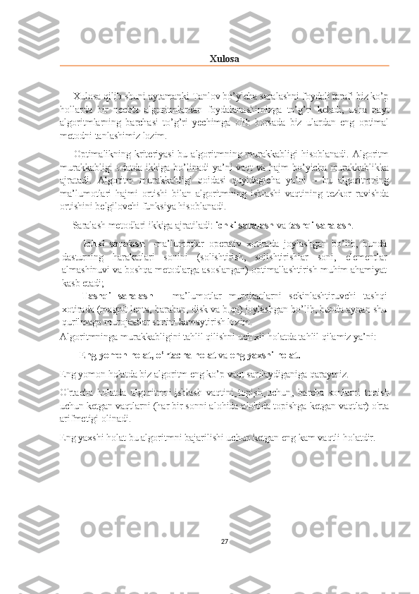 Xulosa
     Xulosa qilib shuni aytamanki Tanlov bo’yicha saralashni foydali tarafi biz ko’p
hollarda   bir   nechta   algoritmlardan   foydalanashimizga   to’g’ri   keladi,   usha   payt
algoritmlarning   barchasi   to’g’ri   yechimga   olib   borsada   biz   ulardan   eng   optimal
metodni tanlashimiz lozim.
       Optimalikning kriteriyasi  bu algoritmning murakkabligi  hisoblanadi. Algoritm
murakkabligi  odatda ikkiga bo’linadi  ya’ni vaqt va hajm  bo’yicha murakkablikka
ajratadi.   Algoritm   murakkabligi   qoidasi   quyidagicha   ya’ni   –   bu   algoritmning
ma’lumotlari   hajmi   ortishi   bilan   algoritmning   ishlashi   vaqtining   tezkor   ravishda
ortishini belgilovchi funksiya hisoblanadi.
     Saralash metodlari ikkiga ajratiladi:  ichki saralash  va  tashqi saralash .
        Ichki   saralash   –ma’lumotlar   operativ   xotirada   joylashgan   bo’lib,   bunda
dasturning   harakatlari   sonini   (solishtirish,   solishtirishlar   soni,   elementlar
almashinuvi va boshqa metodlarga asoslangan) optimallashtirish muhim ahamiyat
kasb etadi;
Tashqi   saralash   –   ma’lumotlar   murojaatlarni   sekinlashtiruvchi   tashqi
xotirada (magnit lenta, baraban, disk va b.qa) joylashgan bo’lib, bunda aynan shu
qurilmaga murojaatlar sonini kamaytirish lozim.
Algoritmninga murakkabligini tahlil qilishni uch xil holatda tahlil qilamiz ya’ni:
        Eng yomon holat, o’rtacha holat  va  eng yaxshi holat.
Eng yomon holatda biz algoritm eng ko’p vaqt sarflaydiganiga qaraymiz.
O'rtacha   holatda   algoritmni   ishlash   vaqtini   topish   uchun ,   barcha   sonlarni   topish
uchun ketgan vaqtlarni (har bir sonni alohida-alohida topishga ketgan vaqtlar) o'rta
arifmetigi olinadi.
Eng yaxshi holat bu algoritmni bajarilishi uchun ketgan eng kam vaqtli holatdir.  
27 