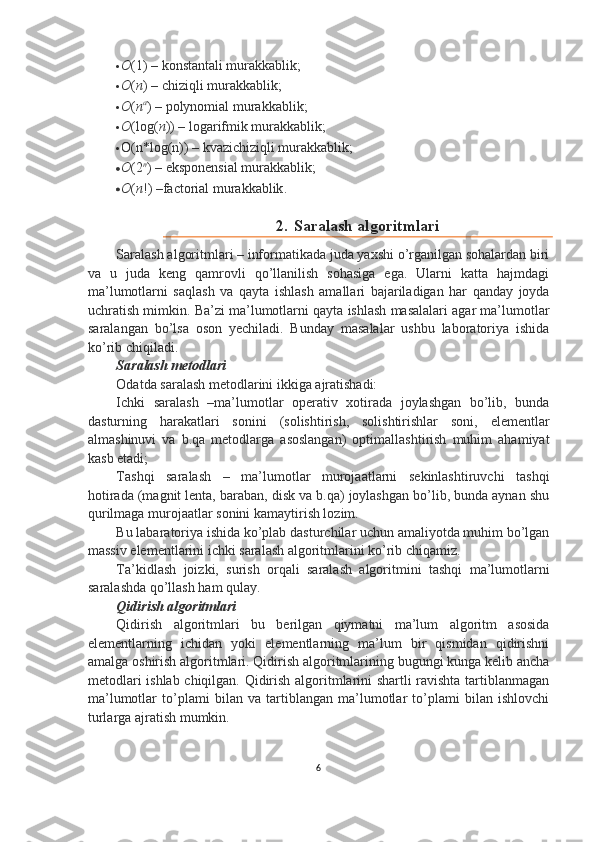  O (1) –  konstantali murakkablik ;
 О ( n ) – chiziqli murakkablik;
 О ( n а
) –  polynomial murakkablik ;
 О (log( n )) – logarifmik murakkablik;
 O(n*log(n)) – kvazichiziqli murakkablik;
 O (2 n
) –  eksponensial murakkablik ;
 O ( n !) – factorial murakkablik .
2. Saralash algoritmlari
Saralash algoritmlari – informatikada juda yaxshi o’rganilgan sohalardan biri
va   u   juda   keng   qamrovli   qo’llanilish   sohasiga   ega.   Ularni   katta   hajmdagi
ma’lumotlarni   saqlash   va   qayta   ishlash   amallari   bajariladigan   har   qanday   joyda
uchratish mimkin. Ba’zi ma’lumotlarni qayta ishlash masalalari agar ma’lumotlar
saralangan   bo’lsa   oson   yechiladi.   Bunday   masalalar   ushbu   laboratoriya   ishida
ko’rib chiqiladi. 
Saralash metodlari
Odatda saralash metodlarini ikkiga ajratishadi:
Ichki   saralash   –ma’lumotlar   operativ   xotirada   joylashgan   bo’lib,   bunda
dasturning   harakatlari   sonini   (solishtirish,   solishtirishlar   soni,   elementlar
almashinuvi   va   b.qa   metodlarga   asoslangan)   optimallashtirish   muhim   ahamiyat
kasb etadi;
Tashqi   saralash   –   ma’lumotlar   murojaatlarni   sekinlashtiruvchi   tashqi
hotirada (magnit lenta, baraban, disk va b.qa) joylashgan bo’lib, bunda aynan shu
qurilmaga murojaatlar sonini kamaytirish lozim.
Bu labaratoriya ishida ko’plab dasturchilar uchun amaliyotda muhim bo’lgan
massiv elementlarini ichki saralash algoritmlarini ko’rib chiqamiz.
Ta’kidlash   joizki,   surish   orqali   saralash   algoritmini   tashqi   ma’lumotlarni
saralashda qo’llash ham qulay.
Qidirish algoritmlari
Qidirish   algoritmlari   bu   berilgan   qiymatni   ma’lum   algoritm   asosida
elementlarning   ichidan   yoki   elementlarning   ma’lum   bir   qismidan   qidirishni
amalga oshirish algoritmlari. Qidirish algoritmlarining bugungi kunga kelib ancha
metodlari ishlab chiqilgan. Qidirish algoritmlarini shartli ravishta tartiblanmagan
ma’lumotlar   to’plami   bilan   va   tartiblangan   ma’lumotlar   to’plami   bilan   ishlovchi
turlarga ajratish mumkin.
6 