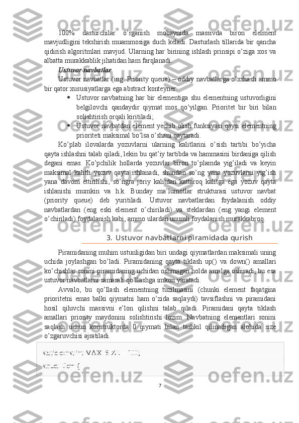 100%   dasturchilar   o’rganish   mobaynida   massivda   biron   elelment
mavjudligini tekshirish muammosiga duch keladi. Dasturlash tillarida bir qancha
qidirish algoritmlari mavjud. Ularning har birining ishlash prinsipi o’ziga xos va
albatta murakkablik jihatidan ham farqlanadi.
Ustuvor navbatlar
Ustuvor navbatlar (ing. Priority queue) – oddiy navbatlarga o’xshash ammo
bir qator xususiyatlarga ega abstract konteyner:
 Ustuvor   navbatning   har   bir   elementiga   shu   elementning   ustuvorligini
belgilovchi   qandaydir   qiymat   mos   qo’yilgan.   Prioritet   bir   biri   bilan
solishtirish orqali kiritiladi;
 Ustuvor navbatdan element yechib olish funksiyasi qaysi elementning
prioriteti maksimal bo’lsa o’shani qaytaradi.
Ko’plab   ilovalarda   yozuvlarni   ularning   kalitlarini   o’sish   tartibi   bo’yicha
qayta ishlashni talab qiladi, lekin bu qat’iy tartibda va hammasini birdaniga qilish
degani   emas.   Ko’pchilik   hollarda   yozuvlar   biron   to’plamda   yig’iladi   va   keyin
maksimal   kalitli   yozuv   qayta   ishlanadi,   shundan   so’ng   yana   yozuvlarni   yig’ish
yana   davom   ettirilishi,   so’ngra   joriy   kalitdan   kattaroq   kalitga   ega   yozuv   qayta
ishlanishi   mumkin   va   h.k.   Bunday   ma’lumotlar   strukturasi   ustuvor   navbat
(priority   queue)   deb   yuritiladi.   Ustuvor   navbatlardan   foydalanish   oddiy
navbatlardan   (eng   eski   element   o’chiriladi)   va   steklardan   (eng   yangi   element
o’chiriladi) foydalanish kabi, ammo ulardan unumli foydalanish murakkabroq.
3. Ust uv or nav bat larni piramidada qurish
Piramidaning muhim ustunligidan biri undagi qiymatlardan maksimali uning
uchida   joylashgan   bo’ladi.   Piramidaning   qayta   tiklash   up()   va   down()   amallari
ko’chishlar sonini piramidaning uchidan oshmagan holda amalga oshiradi, bu esa
ustuvor navbatlarni samarali qo’llashga imkon yaratadi.
Avvalo,   bu   qo’llash   elementning   tuzilmasini   (chunki   element   faqatgina
prioritetni   emas   balki   qiymatni   ham   o’zida   saqlaydi)   tavsiflashni   va   piramidani
hosil   qiluvchi   massivni   e’lon   qilishni   talab   qiladi.   Piramidani   qayta   tiklash
amallari   priority   maydonini   solishtirishi   lozim.   Navbatning   elementlari   sonini
saqlash   uchun   konstruktorda   0   qiymati   bilan   tashkil   qilinadigan   alohida   size
o’zgaruvchisi ajratiladi.
static const int MAX_SIZE = 100;
struct Elem {
7 