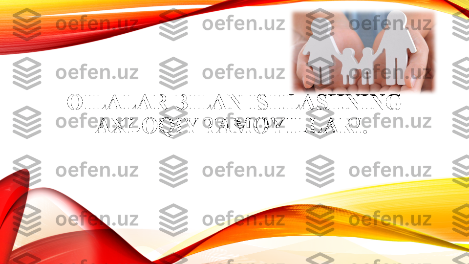 OILALAR BILAN ISHLASHNING 
AXLOQIY TAMOYILLARI.  