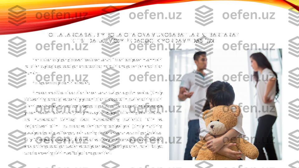 OILALARGA SALBIY BOLA-OTA-ONA MUNOSABATLARINI BARTARAF 
ETISHDA IJTIMOIY-PEDAGOGIK YORDAM" DASTURI
•
Ish  oldidan  qo'yilgan  gipotezani  tasdiqlash  uchun:  "Bolani  tarbiyalash  muammosini 
hal  qilish  quyidagilarga  qaratilgan  chora-tadbirlar  majmuini  amalga  oshirish  sharti  bilan 
mumkin:
•
-oilaga axborot yordamini ko'rsatish;
•
-maktab  sharoitida  oilalar  bilan  ishlash  uchun  tuzilgan  algoritm  asosida  ijtimoiy 
o'qituvchining  rahbarligi  va  tashkiliy  yordami  bilan  oilalarda  ta'lim  buzilishlarining  oldini 
olishni  tashkil  etish,  biz  haqiqatni  hisobga  olgan  holda  "Bolalarga  ijtimoiy-pedagogik 
yordam"  dasturini  taklif  qildik.  Ijtimoiy  noqulaylikning  paydo  bo'lishining  asosi  "bola-ota-
ona  munosabatlari"  tizimidagi  o'zaro  munosabatlarning  buzilishidir.  Ta'lim  va 
rivojlantiruvchi  ta'lim  -  bu  bolalar  va  o'smirlarning  tarbiyasi  yoki  ijtimoiy  muhitining 
xususiyatlariga  ko'ra  zaiflashgan,  lekin  ularning  rivojlanishi  uchun  zarur  bo'lgan  individual 
aqliy  funktsiyalari,  qobiliyatlari,  ko'nikmalari  va  oilaviy  kompetentsiyalarini  rivojlantirish, 
shakllantirishga  qaratilgan  tuzatish  va  tarbiyalash  usullaridan  foydalanish.  har  xil  faoliyat 
turlarida shaxsning o'zini muvaffaqiyatli amalga oshirishi. 