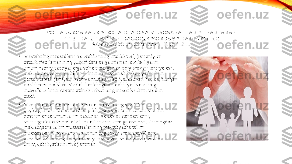 "OILALARGA SALBIY BOLA-OTA-ONA MUNOSABATLARINI BARTARAF 
ETISHDA IJTIMOIY-PEDAGOGIK YORDAM" DASTURINING 
SAMARADORLIGINI TAHLIL QILISH.
•
Maktabning maqsadlari: o'quvchilarning intellektual, jismoniy va 
estetik rivojlanishining yuqori darajasiga erishish, o'z faoliyatini 
umuminsoniy qadriyatlarga yo'naltiradigan axloqiy shaxsni tarbiyalash, 
maktab o'quvchilarga bilim tizimini o'zlashtirish imkoniyatini ham 
beradi. tabiat, jamiyat, inson va mustaqil faoliyat usullari haqida, bunga 
qo'shimcha ravishda Maktab har kimga o'z qobiliyati va kasbiga 
muvofiq ta'limni davom ettirish uchun teng imkoniyatlarni taqdim 
etadi.
•
Maqsadlardan kelib chiqqan holda, maktabning vazifalari 
quyidagilardan iborat: boshlang'ich, asosiy va to'liq umumiy ta'lim 
bosqichlarida umumta'lim dasturlari va davlat standartlarini, 
shuningdek qo'shimcha ta'lim dasturlarini amalga oshirish, shuningdek, 
maktabgacha ta'lim muassasalarining maktabgacha ta'lim 
muassasalarini rivojlantirish uchun eng qulay shart-sharoitlarni 
yaratish. talabaning aqliy, axloqiy, hissiy va jismoniy rivojlanishi, 
uning qobiliyatlarini rivojlantirish 