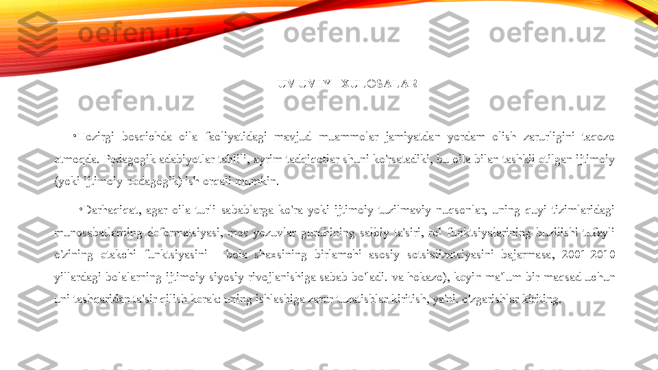 UMUMIY   XULOSALAR  
•
Hozirgi  bosqichda  oila  faoliyatidagi  mavjud  muammolar  jamiyatdan  yordam  olish  zarurligini  taqozo 
etmoqda. Pedagogik adabiyotlar tahlili, ayrim tadqiqotlar shuni ko'rsatadiki, bu oila bilan tashkil etilgan ijtimoiy 
(yoki ijtimoiy-pedagogik) ish orqali mumkin.
•
Darhaqiqat,  agar  oila  turli  sabablarga  ko'ra  yoki  ijtimoiy  tuzilmaviy  nuqsonlar,  uning  quyi  tizimlaridagi 
munosabatlarning  deformatsiyasi,  mos  yozuvlar  guruhining  salbiy  ta'siri,  rol  funktsiyalarining  buzilishi  tufayli 
o'zining  etakchi  funktsiyasini  -  bola  shaxsining  birlamchi  asosiy  sotsializatsiyasini  bajarmasa,  2001-2010 
yillardagi  bolalarning  ijtimoiy-siyosiy  rivojlanishiga  sabab  bo'ladi.  va  hokazo),  keyin  ma'lum  bir  maqsad  uchun 
uni tashqaridan ta'sir qilish kerak: uning ishlashiga zarur tuzatishlar kiritish, ya'ni. o'zgarishlar kiriting. 