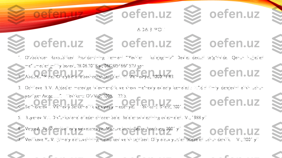 ADABIYOT
1. O zbekiston  Respublikasi  Prezidentining  Farmoni  “Yoshlar  –  kelajagimiz”  Davlat  dasturi  to g risida.ʻ ʻ ʻ   Qonun  hujjatlari 
ma lumotlari milliy bazasi, 28.06.2018 y., 06/18/5466/1527-son
ʼ
2. Abdurauf Fitrat. Oila yoki oila boshqarish tartiblari. T.: Ma naviyat, 2000. B-83.	
ʼ
3. Ochilova  B.M.  Ajdodlar  merosiga  ixlosmandlik  va  shaxs  ma naviy-axloqiy  kamoloti.:  F.f.d-ri  ilmiy  darajasini  olish  uchun 	
ʼ
yozilgan Avtor…..f. – Toshkent: O zMU, 2005. – 22 b.	
ʻ
4. Saifnazarov I. Ma naviy barkamollik va siyosiy madaniyat. – Toshkent: Sharq, 2001. –	
ʼ
5. Buyanov M.I. Disfunktsional oiladan chiqqan bola: Bolalar psixiatrining eslatmalari. M., 1988 yil
6. Varga A. Ya. Tizimli oilaviy psixoterapiya.  Ma'ruza kursi. Sankt-Peterburg, 2001 yil
7. Vasilkova Yu.V. Ijtimoiy o'qituvchining metodikasi va ish tajribasi: Oliy o'quv yurtlari talabalari uchun darslik. – M., 2001 yil 