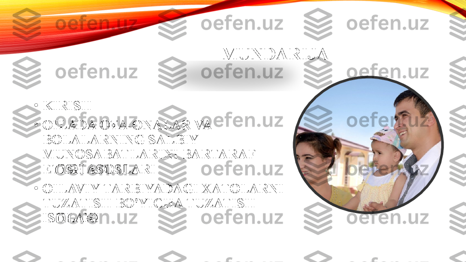 MUNDARIJA
•
KIRISH
•
OILADA OTA-ONALAR VA 
BOLALARNING SALBIY 
MUNOSABATLARINI BARTARAF 
ETISH ASOSLARI
•
OILAVIY TARBIYADAGI XATOLARNI 
TUZATISH BO'YICHA TUZATISH 
ISHLARI   