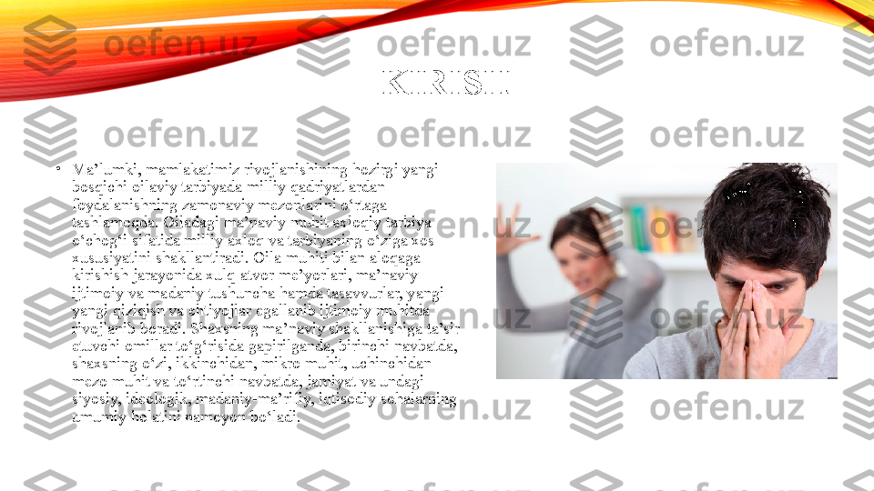 KIRISH
•
Ma’lumki, mamlakatimiz rivojlanishining hozirgi yangi 
bosqichi oilaviy tarbiyada milliy qadriyatlardan 
foydalanishning zamonaviy mezonlarini o‘rtaga 
tashlamoqda. Oiladagi ma’naviy muhit axloqiy tarbiya 
o‘chog‘i sifatida milliy axloq va tarbiyaning o‘ziga xos 
xususiyatini shakllantiradi. Oila muhiti bilan aloqaga 
kirishish jarayonida xulq-atvor me’yorlari, ma’naviy-
ijtimoiy va madaniy tushuncha hamda tasavvurlar, yangi-
yangi qiziqish va ehtiyojlar egallanib ijtimoiy muhitda 
rivojlanib boradi. Shaxsning ma’naviy shakllanishiga ta’sir 
etuvchi omillar to‘g‘risida gapirilganda, birinchi navbatda, 
shaxsning o‘zi, ikkinchidan, mikro muhit, uchinchidan 
mezo muhit va to‘rtinchi navbatda, jamiyat va undagi 
siyosiy, ideologik, madaniy-ma’rifiy, iqtisodiy sohalarning 
umumiy holatini namoyon bo‘ladi. 