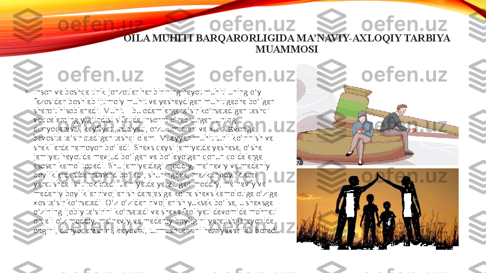 OILA MUHITI BARQARORLIGIDA MA’NAVIY-AXLOQIY TARBIYA 
MUAMMOSI
•
Inson va boshqa tirik jonzotlar har birining hayot muhiti uning o‘y 
fazosidan boshlab ijtimoiy muhit va yashaydigan muhitigacha bo‘lgan 
sharoit hisoblanadi. Muhit – bu odamlarga ta’sir ko‘rsatadigan tashqi 
voqealarning yig‘indisi sifatida insonni o‘rab turgan, uning 
dunyoqarashi, kayfiyati, ruhiyati, orzu-umidlari va xulq-atvoriga 
bevosita ta’sir etadigan tashqi olam. Muayyan muhit turli ko‘rinish va 
shakllarda namoyon bo‘ladi. Shaxs qaysi jamiyatda yashasa, o‘sha 
jamiyat hayotida mavjud bo‘lgan va bo‘layotgan qonun qoidalarga 
asosan kamol topadi. Shu jamiyatdagi moddiy, ma’naviy va madaniy 
boyliklardan bahramand bo‘ladi, shuningdek, mazkur boyliklarni 
yaratishda ishtirok etadi. Jamiyatda yaratilgan moddiy, ma’naviy va 
madaniy boyliklar rivojlanish darajasiga ko‘ra shaxs kamolotiga o‘ziga 
xos ta’sir ko‘rsatadi. O‘z-o‘zidan rivojlanish yuksak bo‘lsa, u shaxsga 
o‘zining ijobiy ta’sirini ko‘rsatadi va shaxs faoliyati davomida mehnati 
orqali o‘z moddiy, ma’naviy va madaniy boyligini yaratish jarayonida 
ongini, dunyoqarashini, hayotini, turmush tarzini ham yaxshilab boradi.	
  