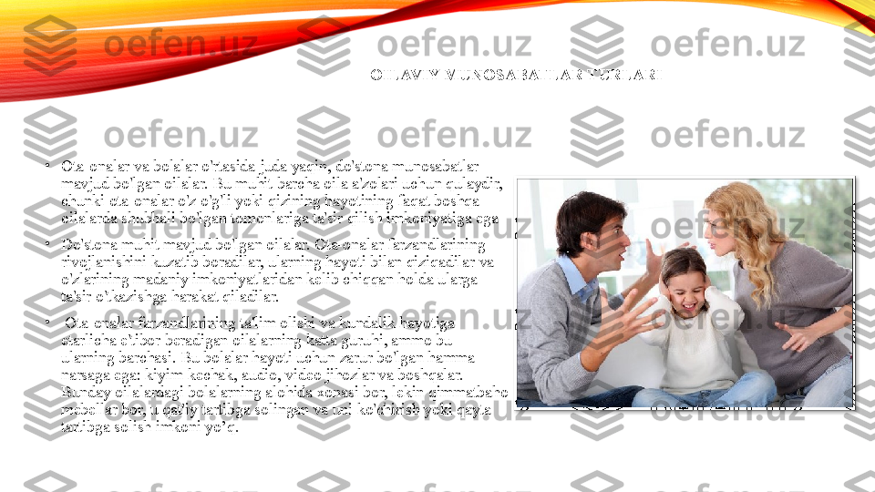 OILAVIY MUNOSABATLAR TURLARI
•
Ota-onalar va bolalar o'rtasida juda yaqin, do'stona munosabatlar 
mavjud bo'lgan oilalar. Bu muhit barcha oila a'zolari uchun qulaydir, 
chunki ota-onalar o'z o'g'li yoki qizining hayotining faqat boshqa 
oilalarda shubhali bo'lgan tomonlariga ta'sir qilish imkoniyatiga ega
•
Do'stona muhit mavjud bo'lgan oilalar. Ota-onalar farzandlarining 
rivojlanishini kuzatib boradilar, ularning hayoti bilan qiziqadilar va 
o'zlarining madaniy imkoniyatlaridan kelib chiqqan holda ularga 
ta'sir o'tkazishga harakat qiladilar.
•
  Ota-onalar farzandlarining ta'lim olishi va kundalik hayotiga 
etarlicha e'tibor beradigan oilalarning katta guruhi, ammo bu 
ularning barchasi. Bu bolalar hayoti uchun zarur bo'lgan hamma 
narsaga ega: kiyim-kechak, audio, video jihozlar va boshqalar. 
Bunday oilalardagi bolalarning alohida xonasi bor, lekin qimmatbaho 
mebellar bor, u qat'iy tartibga solingan va uni ko'chirish yoki qayta 
tartibga solish imkoni yo’q.   