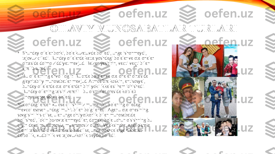 OILAVIY MUNOSABATLAR TURLARI
•
Shunday oilalar borki, bola kuzatuvda bo‘ladi, unga ishonmaydi, 
tajovuz qiladi. Bunday oilalarda katta yoshdagi bolalar va ota-onalar 
o'rtasida doimo ziddiyat mavjud. Ba'zan yashirin, vaqti-vaqti bilan 
ajralib turadi.
•
Bu oilalarning ahvoli og'ir. Bu erda bolalar va ota-onalar o'rtasida 
g'ayritabiiy munosabatlar mavjud. Atmosfera keskin, antisosyal, 
bunday oilalarda ota-onalardan biri yoki ikkalasi ham ichishadi. 
Bunday oilaning ta'siri zararli - bu o'smirlar orasida ko'plab 
jinoyatlarga sabab bo'ladi.
Yuqoridagilardan xulosa qilishimiz mumkinki, bolaning oiladagi 
mavqei asosan undagi muhit bilan belgilanadi. Agar u ota-onasining 
sevgisini his qilsa, ular unga ehtiyotkorlik bilan munosabatda 
bo'lishadi, lekin bezovtalanmaydilar, demak, bola uchun o'sishning bu 
qiyin davri muammosiz, muammosiz o'tadi. Va aksincha, agar o'smir 
o'zini tashlandiq va keraksiz his qilsa, unda boshqalarga nisbatan 
qo'pollik, xudbinlik va tajovuzkorlik paydo bo'ladi. 