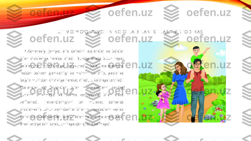 IJTIMOIY O'QITUVCHINING OILA BILAN ISHLASH METODIKASI
•
Zamonaviy  jamiyat  oila  doirasini  ota-onalar  va  bolalar 
bilan  cheklashga  harakat  qiladi.  Bunday  oilada  butun  hayot 
bolalarning  injiqliklariga  bo'ysunadi,  bola  ota-onasining 
haddan  tashqari  g'amxo'rligi  va  mehrini  his  qilib,  yopiq  va 
bo'g'iq  muhitdan  chiqishga  harakat  qiladi,  u  ko'chaga  tortiladi. 
Ota-onalar  o'z  farzandlari  bilan  munosabatlarni  qanday 
qurishni  bilishmaydi  va  boshqa  qarindoshlar  bilan  aloqa 
zaiflashadi.  Farzandlaringizni  tor  muloqot  doirasida 
cheklamaslik  uchun  qarindoshlar  bilan  munosabatlarni  saqlab 
qolish va mustahkamlash kerak. Bolani nafaqat ota-onasi, balki 
onasi tarbiyalashi kerak, uni hayotdan ajratib bo'lmaydi. 