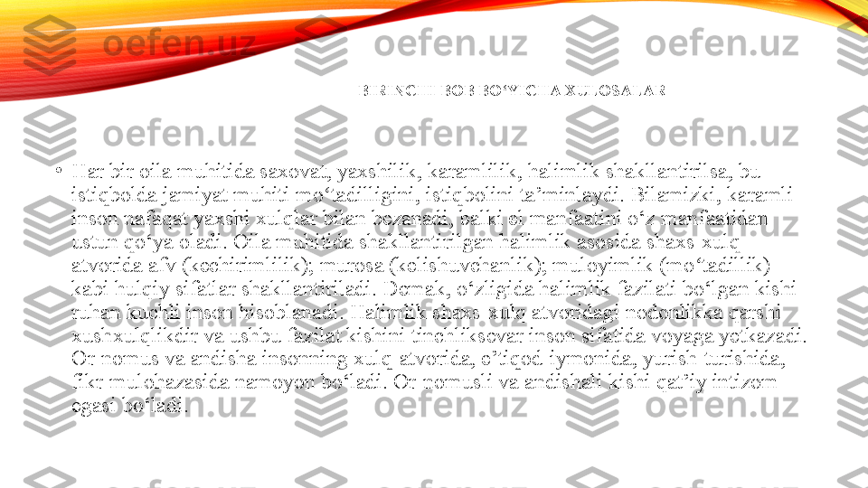 BIRINCHI BOB BO‘YICHA XULOSALAR
•
Har bir oila muhitida saxovat, yaxshilik, karamlilik, halimlik shakllantirilsa, bu 
istiqbolda jamiyat muhiti mo tadilligini, istiqbolini ta’minlaydi. Bilamizki, karamli ʻ
inson nafaqat yaxshi xulqlar bilan bezanadi, balki el manfaatini o‘z manfaatidan 
ustun qo‘ya oladi. Oila muhitida shakllantirilgan halimlik asosida shaxs-xulq 
atvorida afv (kechirimlilik); murosa (kelishuvchanlik); muloyimlik (mo tadillik) 	
ʻ
kabi hulqiy sifatlar shakllantiriladi.	
  Demak, o‘zligida halimlik fazilati bo‘lgan kishi 
ruhan kuchli inson hisoblanadi. Halimlik shaxs-xulq atvoridagi nodonlikka qarshi 
xushxulqlikdir va ushbu fazilat kishini tinchliksevar inson sifatida voyaga yetkazadi. 
Or-nomus va andisha insonning xulq-atvorida, e’tiqod-iymonida, yurish-turishida, 
fikr-mulohazasida namoyon bo‘ladi. Or-nomusli va andishali kishi qat’iy intizom 
egasi bo‘ladi.	
  