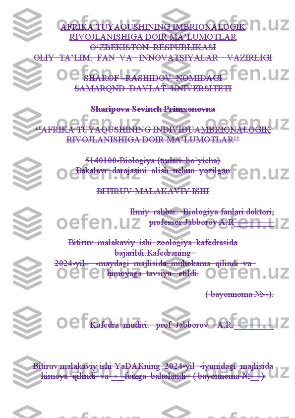 AFRIKA TUYAQUSHINING IMBRIONALOGIK
RIVOJLANISHIGA DOIR MA’LUMOTLAR
O‘ZBEKISTON  RESPUBLIKASI
OLIY  TA’LIM,  FAN  VA   INNOVATSIYALAR    VAZIRLIGI
SHAROF   RASHIDOV  NOMIDAGI
SAMARQND  DAVLAT  UNIVERSITETI
Sharipova Sevinch Primxonovna
‘’AFRIKA TUYAQUSHINING INDIVIDUA MBRIONA L OGIK
RIVOJLANISHIGA DOIR MA’LUMOTLAR’’
5140100-Biologiya (turlari  bo`yicha)
Bakalavr  darajasini  olish  uchun  yozilgan
BITIRUV MALAKAVIY ISHI
Ilmiy  rahbar:  Biologiya fanlari doktori,
professor Jabborov A.R_________
Bitiruv  malakaviy  ishi  zoologiya  kafedrasida
bajarildi.Kafedraning  
2024-yil     -maydagi  majlisida  muhokama  qilindi  va  
himoyaga  tavsiya   etildi.
( bayonnoma №--).
Kafedra  mudiri.   prof. Jabborov    A.R._________
Bitiruv malakaviy ishi YaDAKning  2024-yil  -iyunidagi  majlisida
himoya  qilindi  va ___foizga  baholandi   ( bayonnoma №__ ) 