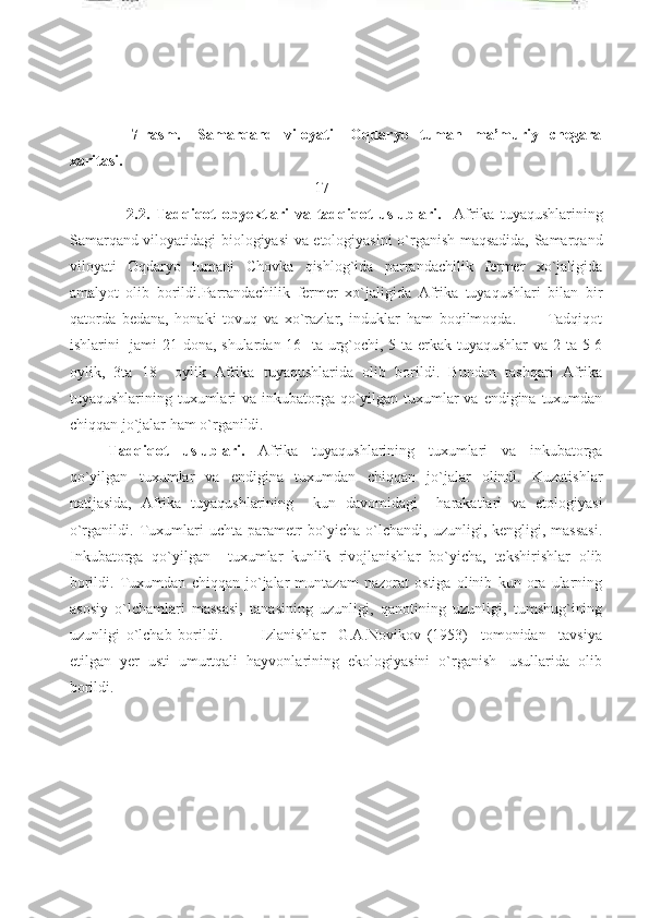                       7-rasm.       Samarqand     viloyati       Oqdaryo     tuman     ma’muriy     chegara
xaritasi. 
                                                                17
                  2.2.   Tadqiqot   obyektlari   va   tadqiqot   uslublari.     Afrika   tuyaqushlarining
Samarqand viloyatidagi biologiyasi va etologiyasini o`rganish maqsadida, Samarqand
viloyati   Oqdaryo   tumani   Chovka   qishlog`ida   parrandachilik   fermer   xo`jaligida
amalyot   olib   borildi.Parrandachilik   fermer   xo`jaligida   Afrika   tuyaqushlari   bilan   bir
qatorda   bedana,   honaki   tovuq   va   xo`razlar,   induklar   ham   boqilmoqda.           Tadqiqot
ishlarini   jami 21 dona, shulardan 16   ta urg`ochi, 5 ta erkak tuyaqushlar  va 2 ta 5-6
oylik,   3ta   18     oylik   Afrika   tuyaqushlarida   olib   borildi.   Bundan   tashqari   Afrika
tuyaqushlarining tuxumlari va inkubatorga qo`yilgan tuxumlar va endigina tuxumdan
chiqqan jo`jalar ham o`rganildi. 
Tadqiqot   uslublari.   Afrika   tuyaqushlarining   tuxumlari   va   inkubatorga
qo`yilgan   tuxumlar   va   endigina   tuxumdan   chiqqan   jo`jalar   olindi.   Kuzatishlar
natijasida,   Afrika   tuyaqushlarining     kun   davomidagi     harakatlari   va   etologiyasi
o`rganildi.  Tuxumlari   uchta  parametr   bo`yicha  o`lchandi,  uzunligi,  kengligi,  massasi.
Inkubatorga   qo`yilgan     tuxumlar   kunlik   rivojlanishlar   bo`yicha,   tekshirishlar   olib
borildi.   Tuxumdan   chiqqan   jo`jalar   muntazam   nazorat   ostiga   olinib   kun   ora   ularning
asosiy   o`lchamlari   massasi,   tanasining   uzunligi,   qanotining   uzunligi,   tumshug`ining
uzunligi   o`lchab   borildi.             Izlanishlar     G.A.Novikov   (1953)     tomonidan     tavsiya
etilgan  yer  usti  umurtqali  hayvonlarining  ekologiyasini  o`rganish   usullarida  olib
borildi.  