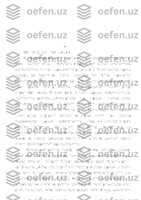                                               18                                     
  TADQIQOT   NATIJALARI ⅠⅠⅠ
3.1. Samarqand   viloyatida   tuyaqushchililik .     Parandachilikni   rivojlantirish
chora     tadbirlari   ichida       Samarqand   viloyatida   ham   ko`plab   tumanlarimizda
tadbirkorlarimiz tomonidan   tuyaqushchilik  yo`lga qo`yildi. Shular  qatorida  Payariq,
Oqdaryo,   Past   Darg`om   va     boshqa     tumanlarda   ham     Afrika     tuyaqushlari
yetishtirilmoqda.   Past   Darg`om   tumanidagi     ,,   Yangi     obod   mahallasida   yashovchi
Husan   Haydarov       mahalliy       sharoitda       Afrika     tuyaqushlarini     boqishni     yo`lga
qo`ygan. Ayni     vaqtda   35   sotixli   yerda     9   boshli     tuyaqush   parvarishlanmoqda.
Tadbirkorning     aytishicha     ,,   Ancha   yillardan     buyon     tuyaqush         boqishga     qiziqar
edim.  Ammo     uni     qayerdan     olib     kelishni     bilmas     edim.  Tanishlarimdan   Farg`ona
viloyatining       Rishton       tumanida       bizning     iqlim       sharoitimizga     mos         tuyaqush
boqish     yo`lga     qo`yilganini     eshitdim     va   u   yerga     bordim       va       mahalliy
mutaxassislardan       tuyaqush       parvarishlashning       o`ziga     xos     tomonlari   bo`yicha
yetarlicha       ma’lumotga       ega     bo`ldim.     2017     yilning         yanvar     oyida     o`z
hisobimdan  21  million   600 ming  so`mga  9  ta  Afrika   tuyaqushlari  harid  qildim.
Rassiya   va   Ukraina   davlatlariga  eksport  qilishni  go`sht  va  tuxumlarni  eksport
qilishni  rejalshtirayapmiz’’-deydi tadbirkorimiz. 
   Samarqand  viloyatining   Oqdaryo   tumani   Chovka   qishlog`ida  ,,Oqdaryo
straus  sentr’’   fermer   xo`jaligimizda   ham  Afrika   tuyaqushlari ko`paytirilmoqda.
Mazkur  ferma  ish     faoliyatini  2019-yil   avgust   oyida  dastlab  45  kunlik  yani  1
oy  15  kunlik  ,, Afrika  qora  bo`yin’’  zotli  mahalliylashtirilgan tuyaqush  jo`jalarini
olib     kelib     ish     boshlagan.   Fermer   xo’jaligimiz   oilaviy   fermer   xo’jaligi   bo’lib   unda
oila a’zolarining barchasi ish olib boradi. Maqsadimiz yurtimizda bu parrandalar soni
ko'payishiga hissa qo'shish  va  yurtimiz  iqtisodiyoti  va  mahalliy  bazorlariga  sifatli
go`sht  mahsulotlari,  teri va  paxmoq  patlar  yetqazib  berish. Albatta,  kuzatishlarim 