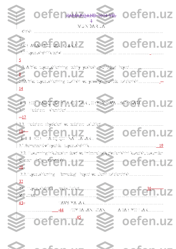 SAMARQAND 2024 YIL
1
MUNDARIJA  
  Kirish   ……………………………………………………......................…….......……
3
 BOB  ADABIYOTLAR  SHARHI.
  1.1Tuyaqushchilik   tarixi   …………………………………   …………..............   ............
5
1.2. Afrika  tuyaqushlarining   tabiiy  yashash  muhitidagi  hayoti…….........................
9  
1.3Afrika  tuyaqushlarining  tuzilishi  va  yovvoyi  muhitda  oziqlanishi………........   .. .
14
 
 BOB  TADQIQOT SHAROITLARI, OBYEKTI VA USLUBLARI.     ⅠⅠ
2.1.   Tadqiqot   sharoitlari………………………………..……………………............
... 17   
2.2.   Tadqiqot   obyektlari   va   tadqiqot   uslublari   ………………………………..........
18 .…  
   BOB    TADQIQOT NATIJALARI. 
ⅠⅠⅠ
3.1.Samarqand viloyatida   tuyaqushchilik………………………………...........…..     19
  3.2. Tuxumning inkubatsion davri va imbronalogik rivolanishini kuzatish, tuxumdan
chiqqan   jo‘ja   parvarishi   …...................................................................................….
20
  3.3.Tuyaqushlarning       fermadagi     hayoti   va   ularni   oziqlantirish…………….........…
32
3.4   Tuyaqushchilik     mahsulotlari   …..…………………………………… 36 ………
XULOSA...……………………………………………………………...…...............
43 ..     TAVSIYALAR..………………………………………………..
…………................   . 44   FOYDALANILGAN     ADABIYOTLAR………...
………………………..….............  45 