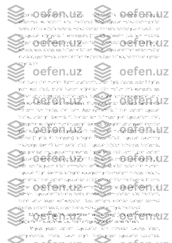 natijasida       tuyaqushchillik     boshqa       parrandachilik     sohalariga     qaraganda
serdaromad   va  istiqbolli  soha   hisoblanadi. Sababi tuyaqush mahsulotlarining sifati
barcha qishloq xo jalik parranda mahsulotlaridan bir necha barobar yuqori turadi. Harʼ
bir   tuyaqush   so yilganda   1   sentnergacha   (100   kg)   xolesterini   juda   kam   miqdorda
ʼ
bo lgan tansiq (delikates) go sht, 2 kg atrofida         qimmatbaho patlar va 2 m 2 yengil	
ʼ ʼ
sanoatda katta talabga ega bo lgan sifatli teri beradi. Tuyaqushchilikni serdaromadligi	
ʼ
shundaki, agar fermada qoramolchilikni rivojlantiradigan bo lsak, har bir bosh sigirdan	
ʼ
bir yilda bir 
19
bosh buzoq olish mumkin. Sigirni urug lantirib, undan foyda olgunga qadar 2-3 yilga	
ʼ
yaqin   vaqt   o tadi,   chunki   buzoqni   so yishdan   oldin   ma lum   tirik   vazngacha   ega	
ʼ ʼ ʼ
bo lishi uchun bo rdoqiga boqilishi kerak. Buzoq so yish konditsiyasiga yetish uchun	
ʼ ʼ ʼ
tirik vazni  250 kgni  tashkil  etishi  kerak .Shuningdek, undan olinadigan taxminan 2,5
m2   terini   ham   hisobga   olish   lozim.   Аgar   sigir   o rnida   1   bosh   urg ochi   tuyaqush	
ʼ ʼ
boqilsa,   undan   yil   davomida   40   boshdan   kam   bo lmagan   yosh   tuyaqushlarni   olish,
ʼ
ko paytirish va o stirish mumkin, agar yil davomida ko payishi uchun yaxshi sharoitlar	
ʼ ʼ ʼ
yaratilsa,   yosh   tuyaqushlar   yanada   ko p   ham   bo lishi   mumkin,   ayrim   hollarda   2	
ʼ ʼ
barobar   (1   yilda   80   boshgacha)   ko payish   imkoni   bo ladi.   Tuyaqush   tuxumining	
ʼ ʼ
inkubatsiya   davri   42   kunni   tashkil   qiladi.   Tuyaqush   jo jalari   bo rdoqiga   boqilganda,	
ʼ ʼ
katta   yoshdagi   ona   tuyaqushning   vazniga   1   yilda   yetib   oladi.   Jami   1   bosh   urg ochi	
ʼ
tuyaqushdan samarali foydalanib,  har yili 2 tonna atrofida qimmatli parhez go shti, 50	
ʼ
metr     atrofida   yuqori   sifatli   qimmatbaho   teri   va   36   kg   sifatli   patlar   olish   mumkin.
Tuyaqush 40 yil davomida ko payish xususiyatini yo qotmasligini  inobatga olsak, bu	
ʼ ʼ
davr ichida 1 bosh urg ochi tuyaqushdan qoldirilgan nasli bilan hisoblaganda 70 tonna	
ʼ
parhez     go shti,   2   ming   m2   teri   va   taxminan   1,5   ming   kg   tuyaqush   patlarini   olish	
ʼ
mumkin. Tuyaqushchilik boshqa barcha chorvachilik tarmoqlaridan   afzal hisoblanib,
boqish   uchun   ketgan   sarf-xarajatlar     faqat   terinigina   sotishdan   tushgan   daromad
hisobiga qoplanib ketadi, qolgan boshqa mahsulotlari sof foyda hisoblanadi.  
3.2. Tuxumning  inkubatsion  davri  va tuxumdagi  jo`jalarni imbrionalogik
rivojlanishini kuzatish va tuxumdan chiqgan jo’jalarni parvarishlash.      
  Voyaga     yetgan     urg`ochi       tuyaqushlar       ko`p     o`tmasdan     tuxumga     kirgan,
tabiiy   sharoitda       inlarda       tuxum     qo`yib       bosib     yotgan     tuyaqushlar     tutqunlikda 