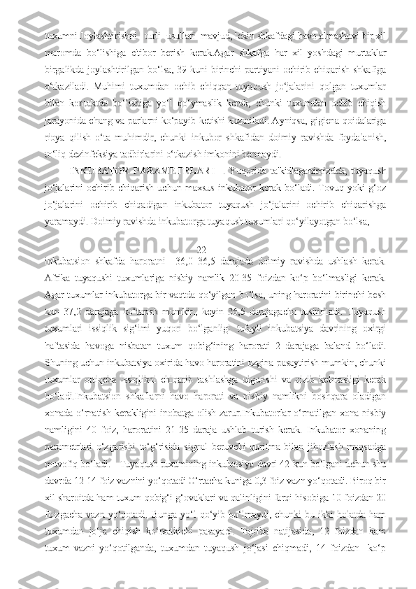 tuxumni Joylashtirishni   turli  usullari  mavjud, lekin shkafdagi havo almashuvi bir xil
maromda   bo‘lishiga   e'tibor   berish   kerak.Agar   shkafga   har   xil   yoshdagi   murtaklar
birgalikda joylashtirilgan bo‘lsa, 39-kuni  birinchi  partiyani  ochirib chiqarish shkafiga
o‘tkaziladi.   Muhimi   tuxumdan   ochib   chiqqan   tuyaqush   jo‘jalarini   qolgan   tuxumlar
bilan   kontaktda   bo‘lishiga   yo‘l   qo‘ymaslik   kerak,   chunki   tuxumdan   ochib   chiqish
jarayonida chang va parlarni ko‘payib ketishi kuzatiladi. Ayniqsa, gigiena qoidalariga
rioya   qilish   o‘ta   muhimdir,   chunki   inkubor   shkafidan   doimiy   ravishda   foydalanish,
to‘liq dezinfeksiya tadbirlarini o‘tkazish imkonini bermaydi. 
INKUBATOR   PARAMETRLARI     .   Yuqorida   ta'kidlaganimizdek,   tuyaqush
jo‘jalarini   ochirib   chiqarish   uchun   maxsus   inkubator   kerak   bo‘ladi.   Tovuq   yoki   g‘oz
jo‘jalarini   ochirib   chiqadigan   inkubator   tuyaqush   jo‘jalarini   ochirib   chiqarishga
yaramaydi. Doimiy ravishda inkubatorga tuyaqush tuxumlari qo‘yilayotgan bo‘lsa, 
                     22
inkubatsion   shkafda   haroratni   +36,0+36,5   darajada   doimiy   ravishda   ushlash   kerak.
Afrika   tuyaqushi   tuxumlariga   nisbiy   namlik   20-35   foizdan   ko‘p   bo‘lmasligi   kerak.
Agar tuxumlar inkubatorga bir vaqtda qo‘yilgan bo‘lsa, uning haroratini birinchi besh
kun   37,2   darajaga   ko‘tarish   mumkin,   keyin   36,5   darajagacha   tushiriladi.   Tuyaqush
tuxumlari   issiqlik   sig‘imi   yuqori   bo‘lganligi   tufayli   inkubatsiya   davrining   oxirgi
haftasida   havoga   nisbatan   tuxum   qobig‘ining   harorati   2   darajaga   baland   bo‘ladi.
Shuning uchun inkubatsiya oxirida havo haroratini ozgina pasaytirish mumkin, chunki
tuxumlar   ortiqcha   issiqlikni   chiqarib   tashlashga   ulgurishi   va   qizib   ketmasligi   kerak
bo‘ladi.Inkubatsion   shkaflarni   havo   harorati   va   nisbiy   namlikni   boshqara   oladigan
xonada o‘rnatish kerakligini  inobatga olish zarur.Inkubatorlar  o‘rnatilgan xona nisbiy
namligini   40   foiz,   haroratini   21-25   daraja   ushlab   turish   kerak.   Inkubator   xonaning
parametrlari   o‘zgarishi   to‘g‘risida   signal   beruvchi   qurilma   bilan   jihozlash   maqsadga
muvofiq bo‘ladi.   Tuyaqush tuxumining inkubatsiya davri 42 kun bo‘lgani uchun shu
davrda 12-14 foiz vaznini yo‘qotadi O‘rtacha kuniga 0,3 foiz vazn yo‘qotadi. Biroq bir
xil sharoitda ham tuxum qobig‘i g‘ovaklari va qalinligini farqi hisobiga 10 foizdan 20
foizgacha   vazn  yo‘qotadi.  Bunga  yo‘l   qo‘yib  bo‘lmaydi,  chunki  bu  ikki   holatda  ham
tuxumdan   jo‘ja   chiqish   ko‘rsatkichi   pasayadi.   Tajriba   natijasida,   12   foizdan   kam
tuxum   vazni   yo‘qotilganda,   tuxumdan   tuyaqush   jo‘jasi   chiqmadi,   14   foizdan     ko‘p 