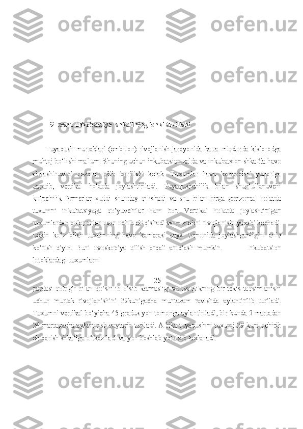 9-rasm. Inkubatsiya  shkafining ichki tuzilishi 
                                                
          Tuyaqush   murtaklari   (embrion)   rivojlanish   jarayonida   katta  miqdorda  kislorodga
muhtoj bo‘lishi ma'lum. Shuning uchun inkubatsion zalda va inkubatsion shkafda havo
almashinuvini   nazorat   qilib   borilishi   kerak.   Tuxumlar   havo   kameralari   yuqoriga
qaratib,   vertikal   holatda   joylashtiriladi.   Tuyaqushchilik   bilan   shug‘ullanuvchi
ko‘pchilik   fermerlar   xuddi   shunday   qilishadi   va   shu   bilan   birga   gorizontal   holatda
tuxumni   inkubatsiyaga   qo‘yuvchilar   ham   bor.   Vertikal   holatda   joylashtirilgan
tuxumlardan polaponlar oson ochib chiqishadi va murtakni rivojlanishi yaxshi kechadi.
Lekin   ko‘z   bilan   tuxumning   havo   kamerasi   qaysi   tomonida   joylashganligini   aniq
ko‘rish   qiyin.   Buni   ovoskopiya   qilish   orqali   aniqlash   mumkin.               Inkubatsion
lotoklardagi tuxumlarni 
25
pardasi  qobig‘i  bilan qo‘shilib o‘sib ketmasligi  va issiqlikning  bir  tekis taqsimlanishi
uchun   murtak   rivojlanishini   39kunigacha   muntazam   ravishda   aylantirilib   turiladi.
Tuxumni vertikal bo‘yicha 45 gradus yon tomonga aylantiriladi, bir kunda 2 martadan
24 martagacha aylantirish qaytarib turiladi. Afrika tuyaqushini tuxumi 39-kuni ochirib
chiqarish shkafiga o‘tkaziladi va yon boshlab yotqizib taxlanadi.   