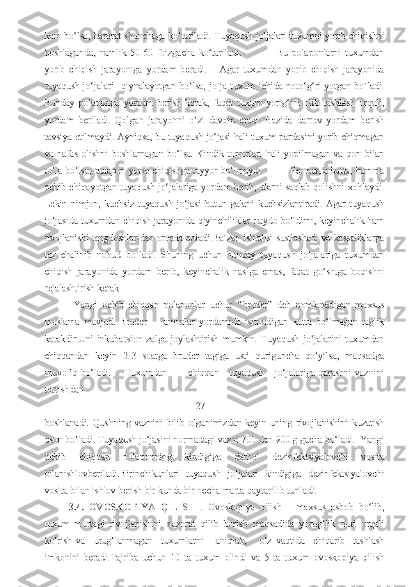 kam bo‘lsa, harorat shunchaga ko‘tariladi. Tuyaqush jo‘jalari tuxumni yorib chiqishni
boshlaganda,   namlik   50-60   foizgacha   ko‘tariladi.                   Bu   polaponlarni   tuxumdan
yorib   chiqish   jarayoniga   yordam   beradi.       Agar   tuxumdan   yorib   chiqish   jarayonida
tuyaqush   jo‘jalari     qiynalayotgan   bo‘lsa,   jo`ja   tuxum   ichida   noto‘g‘ri   yotgan  bo`ladi.
Bunday   polaponga   yordam   berish   kerak,   faqat   tuxum   yorig‘ini   olib   tashlash   orqali,
yordam   beriladi.   Qolgan   jarayonni   o‘zi   davom   etadi.   Bazida   darrov   yordam   berish
tavsiya etilmaydi. Ayniqsa, bu tuyaqush jo‘jasi hali tuxum pardasini yorib chiqmagan
va   nafas   olishni   boshlamagan   bo‘lsa.   Kindik   tomirlari   hali   yopilmagan   va   qon   bilan
to‘la bo‘lsa, polapon yorib chiqishga tayyor bo‘lmaydi.                 Fermer, albatta, hamma
ochib chiqayotgan tuyaqush jo‘jalariga yordam berib, ularni saqlab qolishni xohlaydi.
Lekin   nimjon,   kuchsiz   tuyaqush   jo‘jasi   butun   galani   kuchsizlantiradi.   Agar   tuyaqush
jo‘jasida tuxumdan chiqish jarayonida qiyinchiliklar paydo bo‘ldimi, keyinchalik ham
rivojlanishi tengdoshlaridan orqada qoladi.Ba`zan ishtahsi sustlashadi va kassaliklarga
tez   chalinib   nobud   bo`ladi.   Shuning   uchun   bunday   tuyaqush   jo‘jalariga   tuxumdan
chiqish   jarayonida   yordam   berib,   keyinchalik   naslga   emas,   faqat   go‘shtga   boqishni
rejalashtirish kerak . 
  Yangi   ochib   chiqqan   polaponlar   uchun   “bruder”   deb   nomlanadigan   maxsus
moslama   mavjud.   Bruder   –   lampalar   yordamida   isitiladigan   katta   bo‘lmagan   taglik
katakdir.Uni   inkubatsion   zalga   joylashtirish   mumkin.   Tuyaqush   jo‘jalarini   tuxumdan
chiqqandan   keyin   2-3   soatga   bruder   tagiga   usti   quriguncha   qo‘yilsa,   maqsadga
muvofiq   bo‘ladi.         Tuxumdan            chiqqan       tuyaqush       jo‘jalariga   qarashni   vaznini
tortishdan
                                                    27
boshlanadi.   Qushning   vaznini   bilib   olganimizdan   keyin   uning   rivojlanishini   kuzatish
oson bo‘ladi. Tuyaqush jo‘jasini normadagi vazni 700 dan 900 g gacha bo‘ladi.  Yangi
ochib   chiqqan   polaponning   kindigiga   darhol   dezinfektsiyalovchi   vosita
bilanishlovberiladi.Birinchikunlari   tuyaqush   jo‘jalari   kindigiga   dezinfektsiyalovchi
vosita bilan ishlov berish bir kunda bir necha marta qaytarilib turiladi. 
3.4.   OVOSKOPIYA   QILISH   .   Ovoskopiya   qilish   –   maxsus   asbob   bo‘lib,
tuxum   murtagi   rivojlanishini   nazorat   qilib   borish   maqsadida   yorug‘lik   nuri   orqali
ko‘rish   va     urug‘lanmagan     tuxumlarni       aniqlab,       o‘z   vaqtida     chiqarib     tashlash
imkonini   beradi.Tajriba   uchun   10   ta   tuxum   olindi   va   5   ta   tuxum   ovoskopiya   qilish 