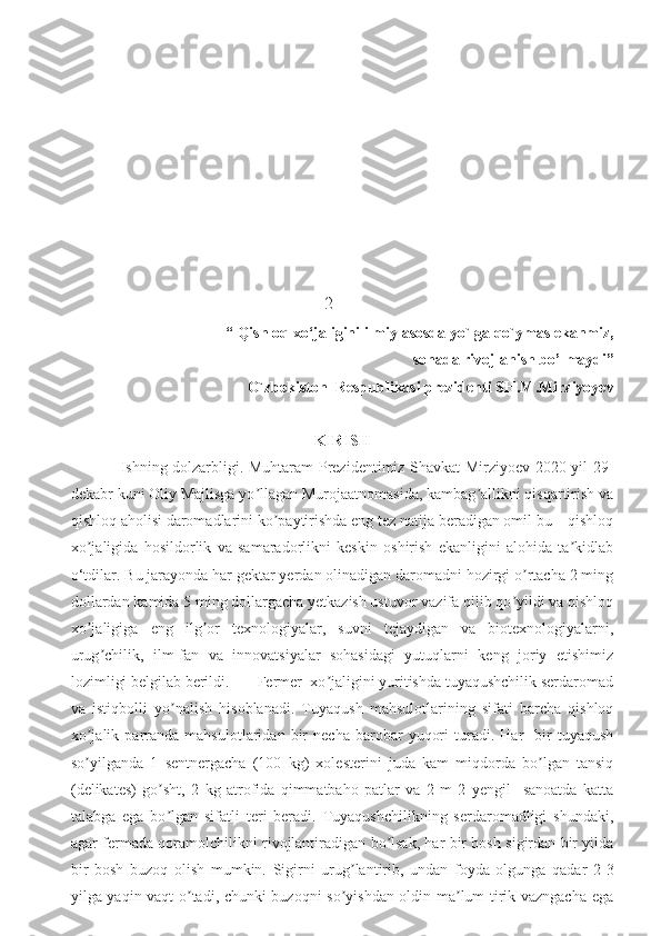                                                          2
  “  Qishloq xo‘jaligini ilmiy asosda yo`lga qo`ymas ekanmiz, 
sohada rivojlanish bo’lmaydi ”
   O`zbekiston  Respublikasi prezidenti SH.M.Mirziyoyev                        
KIRISH
   Ishning dolzarbligi. Muhtaram Prezidentimiz Shavkat Mirziyoev 2020-yil 29-
dekabr kuni Oliy Majlisga yo llagan Murojaatnomasida, kambag allikni qisqartirish vaʼ ʼ
qishloq aholisi daromadlarini ko paytirishda eng tez natija beradigan omil bu – qishloq	
ʼ
xo jaligida   hosildorlik   va   samaradorlikni   keskin   oshirish   ekanligini   alohida   ta kidlab	
ʼ ʼ
o‘tdilar. Bu jarayonda har gektar yerdan olinadigan daromadni hozirgi o rtacha 2 ming	
ʼ
dollardan kamida 5 ming dollargacha yetkazish ustuvor vazifa qilib qo yildi va qishloq
ʼ
xo jaligiga   eng   ilg or   texnologiyalar,   suvni   tejaydigan   va   biotexnologiyalarni,	
ʼ ʼ
urug chilik,   ilm-fan   va   innovatsiyalar   sohasidagi   yutuqlarni   keng   joriy   etishimiz	
ʼ
lozimligi belgilab berildi.       Fermer  xo jaligini yuritishda tuyaqushchilik serdaromad	
ʼ
va   istiqbolli   yo nalish   hisoblanadi.   Tuyaqush   mahsulotlarining   sifati   barcha   qishloq	
ʼ
xo jalik   parranda   mahsulotlaridan   bir   necha   barobar   yuqori   turadi.   Har     bir   tuyaqush	
ʼ
so yilganda   1   sentnergacha   (100   kg)   xolesterini   juda   kam   miqdorda   bo lgan   tansiq
ʼ ʼ
(delikates)   go sht,   2   kg   atrofida   qimmatbaho   patlar   va   2   m   2   yengil     sanoatda   katta	
ʼ
talabga   ega   bo lgan   sifatli   teri   beradi.   Tuyaqushchilikning   serdaromadligi   shundaki,
ʼ
agar fermada qoramolchilikni rivojlantiradigan bo lsak, har bir bosh sigirdan bir yilda	
ʼ
bir   bosh   buzoq   olish   mumkin.   Sigirni   urug lantirib,   undan   foyda   olgunga   qadar   2-3	
ʼ
yilga yaqin vaqt o tadi, chunki buzoqni so yishdan oldin ma lum tirik vazngacha ega	
ʼ ʼ ʼ 