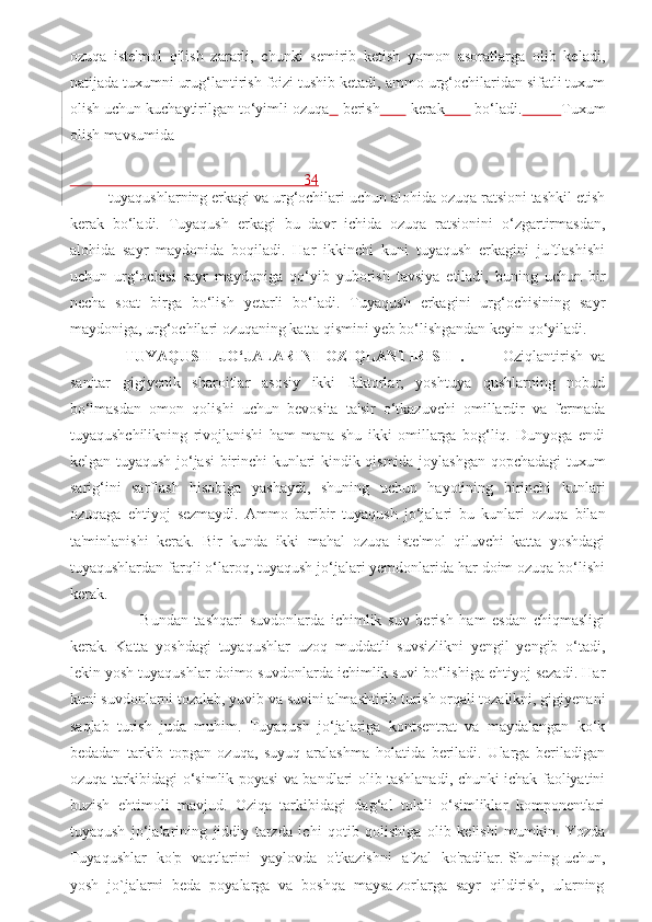 ozuqa   iste'mol   qilish   zararli,   chunki   semirib   ketish   yomon   asoratlarga   olib   keladi,
natijada tuxumni urug‘lantirish foizi tushib ketadi, ammo urg‘ochilaridan sifatli tuxum
olish uchun kuchaytirilgan to‘yimli ozuqa      berish         kerak         bo‘ladi.           Tuxum
olish mavsumida 
                                                             34
tuyaqushlarning erkagi va urg‘ochilari uchun alohida ozuqa ratsioni tashkil etish
kerak   bo‘ladi.   Tuyaqush   erkagi   bu   davr   ichida   ozuqa   ratsionini   o‘zgartirmasdan,
alohida   sayr   maydonida   boqiladi.   Har   ikkinchi   kuni   tuyaqush   erkagini   juftlashishi
uchun   urg‘ochisi   sayr   maydoniga   qo‘yib   yuborish   tavsiya   etiladi,   buning   uchun   bir
necha   soat   birga   bo‘lish   yetarli   bo‘ladi.   Tuyaqush   erkagini   urg‘ochisining   sayr
maydoniga, urg‘ochilari ozuqaning katta qismini yeb bo‘lishgandan keyin qo‘yiladi.
    TUYAQUSH   JO‘JALARINI   OZIQLANTIRISH   .           Oziqlantirish   va
sanitar   gigiyenik   sharoitlar   asosiy   ikki   faktorlar,   yoshtuya   qushlarning   nobud
bo‘lmasdan   omon   qolishi   uchun   bevosita   ta'sir   o‘tkazuvchi   omillardir   va   fermada
tuyaqushchilikning   rivojlanishi   ham   mana   shu   ikki   omillarga   bog‘liq.   Dunyoga   endi
kelgan tuyaqush jo‘jasi birinchi kunlari kindik qismida joylashgan qopchadagi tuxum
sarig‘ini   sarflash   hisobiga   yashaydi,   shuning   uchun   hayotining   birinchi   kunlari
ozuqaga   ehtiyoj   sezmaydi.   Ammo   baribir   tuyaqush   jo‘jalari   bu   kunlari   ozuqa   bilan
ta'minlanishi   kerak.   Bir   kunda   ikki   mahal   ozuqa   iste'mol   qiluvchi   katta   yoshdagi
tuyaqushlardan farqli o‘laroq, tuyaqush jo‘jalari yemdonlarida har doim ozuqa bo‘lishi
kerak.  
          Bundan   tashqari   suvdonlarda   ichimlik   suv   berish   ham   esdan   chiqmasligi
kerak.   Katta   yoshdagi   tuyaqushlar   uzoq   muddatli   suvsizlikni   yengil   yengib   o‘tadi,
lekin yosh tuyaqushlar doimo suvdonlarda ichimlik suvi bo‘lishiga ehtiyoj sezadi. Har
kuni suvdonlarni tozalab, yuvib va suvini almashtirib turish orqali tozalikni, gigiyenani
saqlab   turish   juda   muhim.   Tuyaqush   jo‘jalariga   kontsentrat   va   maydalangan   ko‘k
bedadan   tarkib   topgan   ozuqa,   suyuq   aralashma   holatida   beriladi.   Ularga   beriladigan
ozuqa tarkibidagi o‘simlik poyasi va bandlari olib tashlanadi, chunki ichak faoliyatini
buzish   ehtimoli   mavjud.   Oziqa   tarkibidagi   dag‘al   tolali   o‘simliklar   komponentlari
tuyaqush   jo‘jalarining   jiddiy   tarzda   ichi   qotib   qolishiga   olib   kelishi   mumkin.   Yozda
Tuyaqushlar   ko'p   vaqtlarini   yaylovda   o'tkazishni   afzal   ko'radilar. Shuning uchun,
yosh  jo`jalarni  beda  poyalarga  va  boshqa  maysa zorlarga  sayr  qildirish,  ularning 