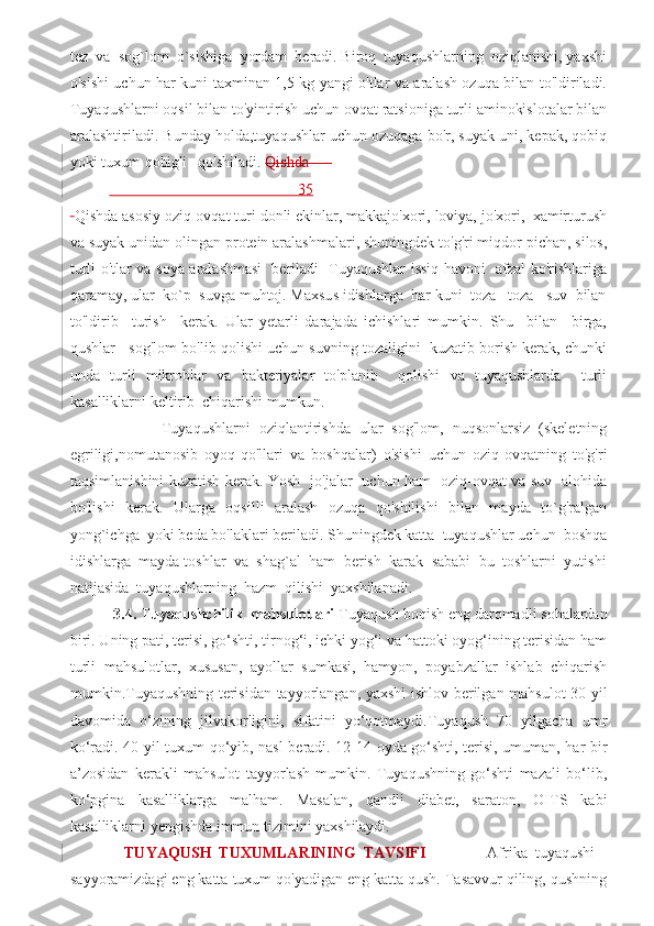 tez  va  sog`lom  o`sishiga  yordam  beradi. Biroq  tuyaqushlarning  oziqlanishi, yaxshi
o'sishi uchun har kuni taxminan 1,5 kg yangi o'tlar va aralash ozuqa bilan to'ldiriladi.
Tuyaqushlarni oqsil bilan to'yintirish uchun ovqat ratsioniga turli aminokislotalar bilan
aralashtiriladi. Bunday holda,tuyaqushlar uchun ozuqaga bo'r, suyak uni, kepak, qobiq
yoki tuxum qobig'i   qo'shiladi.  Qishda      
                                                 35
  Qishda asosiy oziq-ovqat turi donli ekinlar, makkajo'xori, loviya, jo'xori,  xamirturush
va suyak unidan olingan protein aralashmalari, shuningdek to'g'ri miqdor pichan, silos,
turli o'tlar va soya aralashmasi   beriladi   Tuyaqushlar issiq havoni   afzal ko'rishlariga
qaramay, ular  ko`p  suvga muhtoj. Maxsus idishlarga  har kuni  toza   toza   suv  bilan
to'ldirib     turish     kerak.   Ular   yetarli   darajada   ichishlari   mumkin.   Shu     bilan     birga,
qushlar   sog'lom bo'lib qolishi uchun suvning tozaligini  kuzatib borish kerak, chunki
unda   turli   mikroblar   va   bakteriyalar   to'planib     qolishi   va   tuyaqushlarda     turli
kasalliklarni keltirib  chiqarishi mumkun. 
            Tuyaqushlarni   oziqlantirishda   ular   sog'lom,   nuqsonlarsiz   (skeletning
egriligi,nomutanosib   oyoq-qo'llari   va   boshqalar)   o'sishi   uchun   oziq-ovqatning   to'g'ri
taqsimlanishini kuzatish kerak. Yosh   jo'jalar   uchun ham   oziq-ovqat va suv   alohida
bo'lishi   kerak.   Ularga   oqsilli   aralash   ozuqa   qo'shilishi   bilan   mayda   to`g'ralgan
yong`ichga  yoki beda bo'laklari beriladi. Shuningdek katta  tuyaqushlar uchun  boshqa
idishlarga  mayda toshlar  va  shag`al  ham  berish  karak  sababi  bu  toshlarni  yutishi
natijasida  tuyaqushlarning  hazm  qilishi  yaxshilanadi.
  3.4. Tuyaqushchilik  mahsulotlari  Tuyaqush boqish eng daromadli sohalardan
biri. Uning pati, terisi, go‘shti, tirnog‘i, ichki yog‘i va hattoki oyog‘ining terisidan ham
turli   mahsulotlar,   xususan,   ayollar   sumkasi,   hamyon,   poyabzallar   ishlab   chiqarish
mumkin.Tuyaqushning terisidan tayyorlangan, yaxshi ishlov berilgan mahsulot 30 yil
davomida   o‘zining   jilvakorligini,   sifatini   yo‘qotmaydi.Tuyaqush   70   yilgacha   umr
ko‘radi. 40 yil tuxum qo‘yib, nasl beradi. 12-14 oyda go‘shti, terisi, umuman, har bir
a’zosidan   kerakli   mahsulot   tayyorlash   mumkin.   Tuyaqushning   go‘shti   mazali   bo‘lib,
ko‘pgina   kasalliklarga   malham.   Masalan,   qandli   diabet,   saraton,   OITS   kabi
kasalliklarni yengishda immun tizimini yaxshilaydi. 
    TUYAQUSH   TUXUMLARINING   TAVSIFI                 Afrika   tuyaqushi   -
sayyoramizdagi eng katta tuxum qo'yadigan eng katta qush. Tasavvur qiling, qushning 