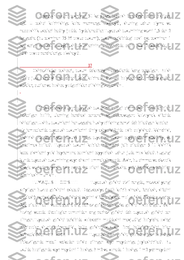          Tuyaqush tuxumi taxminan 50 kg yukga bardosh beradigan qattiq qobiqga
ega.   U   tashqi   ko'rinishiga   ko'ra   marmarga   o'xshaydi,   shuning   uchun   o'yma   va
naqqoshlik ustalari badiiy ijodda foydalanadilar.Tuyaqush tuxumining vazni 1,5 dan 2
kg gacha (bu taxminan 25-36 tovuq tuxumi), tuxum  tarkibidagi  oqsil  esa taxminan 1
kg,   sarig'i   esa   350   g.Tuyaqush   tuxumlarining   qobig'i   juda   qalin.   buzilib   ketganda,   u
idish-tovoq parchalariga o'xshaydi.
                                                               37
  Oshpazlikdan   tashqari,   tuxum   dekorativ   maqsadlarda   keng   tarqalgan.   Bo'sh
qobiq   juda   bardoshli   va   chinni   kabi   ko'rinadi.   Siz   uni   bo'yashingiz,   miniatyuradan
vazalar, qutilar va boshqa yodgorliklar qilishingiz mumkin . 
 
 
       O'rta asrlardan buyon tuyaqush tuxumlari qobig'i qimmatbaho metallar bilan
bezatilgan   bo'lib,   ularning   barchasi   tantanali   va   ekstravagant   ko'zoynak   sifatida
ishlatilgan.Ushbu tuxumlarni hanuzgacha hushyorlikning ramzi deb biladigan koptlar 
o'z   jamoatlarida   tuyaqush   tuxumlarini   diniy   ashyo   sifatida   osib   qo'yishadi.Ikkinchisi,
pishirish   odatdagi   tovuq   tuxumi   o'rniga   tuyaqush   tuxumi   tayyor   taom   xushbo'y,   va
unutilmas   bo`ladi.   Tuyaqush   tuxumi   ko'plab   odamlarni   jalb   qiladigan   5-10   kishilik
katta qismlarni yoki bayramona taomlarni tayyorlash uchun juda mos keladi.Bugungi
kunda tuyaqush tuxumining xayr-ehsoni ommalashmoqda. Axir, bu qimmat va ekzotik
sovg'a   va   juda   to'yimli   oziq-ovqat,   bu   oilani   to'liq   nonushta   yoki   kechki   ovqat   bilan
ta'minlashi mumkin .
  TUYAQUSH    GO`SHTI                Tuyaqush go‘shti  qizil rangda, mazzasi  yangi
so‘yilgan   buzoq   go‘shtini   eslatadi.   Degustasiya   (tatib   ko‘rib   sinash,   farqlash,   sifatini
aniqlash) natijasiga ko‘ra go‘shtini ta'mini sifati bo‘yicha mol go‘shti filesidan ozgina
farq qiladi.Yaqin vaqtlargacha eng parhez go‘sht deb kurka go‘shti hisoblangan, lekin
hozirgi   vaqtda   dietologlar   tomonidan   eng   parhez   go‘shti   deb   tuyaqush   go‘shti   tan
olingan.Tuyaqush   go‘shti   tarkibida   xolesterin   moddasini   mavjudligi   bo‘yicha   oxirgi
tadqiqotlar   shuni   ko‘rsatadiki,   baliq   go‘shti,   xususan   forel   balig‘i   go‘shti   bilan
ko‘rsatkichlari   bir   xildir.                 Tuyaqushlarni   go‘sht   (bo‘rdoqi)ga   boqishga
o‘tkazilganda   metall   setkadan   to‘siq   qilingan   sayr   maydoniga   joylashtiriladi.   Bu
usulda boqilganda sayr maydoni 1 boshga 3 m2 va xonada 1 boshga 1 m2 yer maydoni 