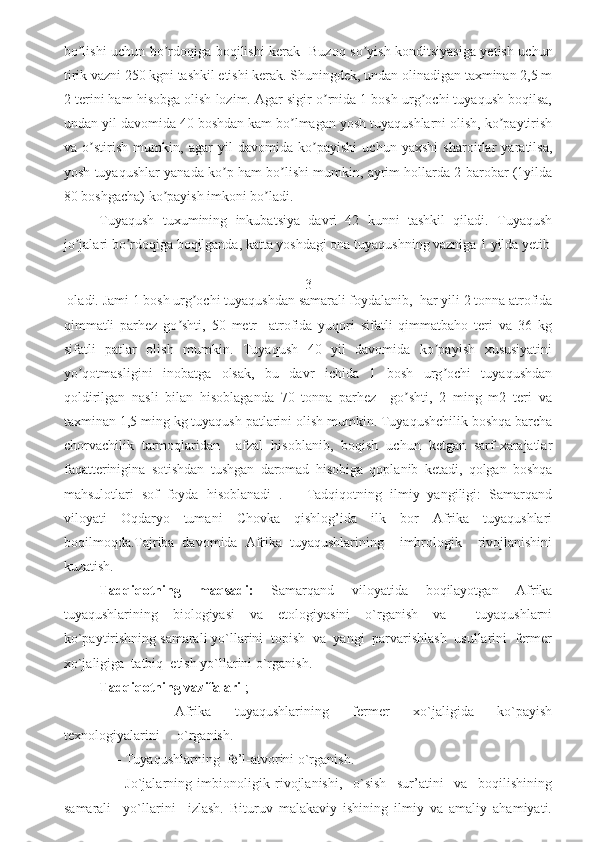 bo lishi uchun bo rdoqiga boqilishi kerak   Buzoq so yish konditsiyasiga yetish uchunʼ ʼ ʼ
tirik vazni 250 kgni tashkil etishi kerak. Shuningdek, undan olinadigan taxminan 2,5 m
2 terini ham hisobga olish lozim. Аgar sigir o rnida 1 bosh urg ochi tuyaqush boqilsa,	
ʼ ʼ
undan yil davomida 40 boshdan kam bo lmagan yosh tuyaqushlarni olish, ko paytirish	
ʼ ʼ
va   o stirish   mumkin,   agar   yil   davomida   ko payishi   uchun   yaxshi   sharoitlar   yaratilsa,	
ʼ ʼ
yosh tuyaqushlar yanada ko p ham bo lishi mumkin, ayrim hollarda 2 barobar (1yilda	
ʼ ʼ
80 boshgacha) ko payish imkoni bo ladi.                                              	
ʼ ʼ
Tuyaqush   tuxumining   inkubatsiya   davri   42   kunni   tashkil   qiladi.   Tuyaqush
jo jalari bo rdoqiga boqilganda, katta yoshdagi ona tuyaqushning vazniga 1 yilda yetib	
ʼ ʼ
3
 oladi. Jami 1 bosh urg ochi tuyaqushdan samarali foydalanib,  har yili 2 tonna atrofida	
ʼ
qimmatli   parhez   go shti,   50   metr     atrofida   yuqori   sifatli   qimmatbaho   teri   va   36   kg	
ʼ
sifatli   patlar   olish   mumkin.   Tuyaqush   40   yil   davomida   ko payish   xususiyatini	
ʼ
yo qotmasligini   inobatga   olsak,   bu   davr   ichida   1   bosh   urg ochi   tuyaqushdan	
ʼ ʼ
qoldirilgan   nasli   bilan   hisoblaganda   70   tonna   parhez     go shti,   2   ming   m2   teri   va	
ʼ
taxminan 1,5 ming kg tuyaqush patlarini olish mumkin. Tuyaqushchilik boshqa barcha
chorvachilik   tarmoqlaridan     afzal   hisoblanib,   boqish   uchun   ketgan   sarf-xarajatlar
faqatterinigina   sotishdan   tushgan   daromad   hisobiga   qoplanib   ketadi,   qolgan   boshqa
mahsulotlari   sof   foyda   hisoblanadi   .       Tadqiqotning   ilmiy   yangiligi:   Samarqand
viloyati   Oqdaryo   tumani   Chovka   qishlog’ida   ilk   bor   Afrika   tuyaqushlari
boqilmoqda.Tajriba   davomida   Afrika   tuyaqushlarining     imbrologik     rivojlanishini
kuzatish.                                    
Tadqiqotning   maqsadi:   Samarqand   viloyatida   boqilayotgan   Afrika
tuyaqushlarining   biologiyasi   va   etologiyasini   o`rganish   va     tuyaqushlarni
ko`paytirishning samarali yo`llarini  topish  va  yangi  parvarishlash  usullarini  fermer
xo`jaligiga  tatbiq  etish yo`llarini o`rganish. 
Tadqiqotning vazifalari  ;
            -Afrika     tuyaqushlarining     fermer     xo`jaligida     ko`payish
texnologiyalarini     o`rganish. 
     - Tuyaqushlarning  fe’l-atvorini o`rganish.  
        -Jo`jalarning   imbionoligik   rivojlanishi,     o`sish     sur’atini     va     boqilishining
samarali     yo`llarini     izlash.   Bituruv   malakaviy   ishining   ilmiy   va   amaliy   ahamiyati. 