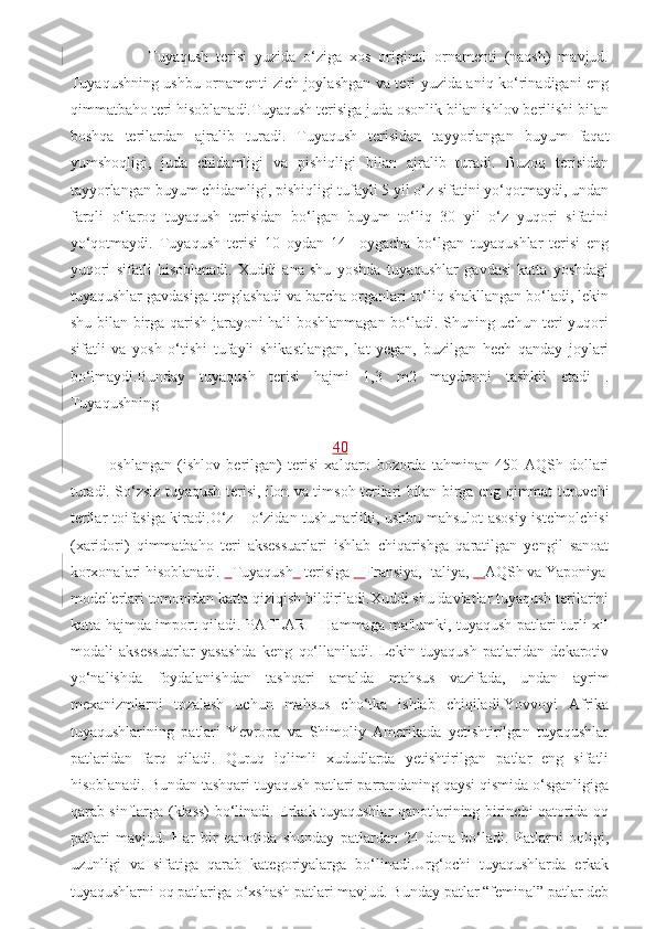           Tuyaqush   terisi   yuzida   o‘ziga   xos   original   ornamenti   (naqsh)   mavjud.
Tuyaqushning ushbu ornamenti zich joylashgan va teri yuzida aniq ko‘rinadigani eng
qimmatbaho teri hisoblanadi.Tuyaqush terisiga juda osonlik bilan ishlov berilishi bilan
boshqa   terilardan   ajralib   turadi.   Tuyaqush   terisidan   tayyorlangan   buyum   faqat
yumshoqligi,   juda   chidamligi   va   pishiqligi   bilan   ajralib   turadi.   Buzoq   terisidan
tayyorlangan buyum chidamligi, pishiqligi tufayli 5 yil o‘z sifatini yo‘qotmaydi, undan
farqli   o‘laroq   tuyaqush   terisidan   bo‘lgan   buyum   to‘liq   30   yil   o‘z   yuqori   sifatini
yo‘qotmaydi.   Tuyaqush   terisi   10   oydan   14     oygacha   bo‘lgan   tuyaqushlar   terisi   eng
yuqori   sifatli   hisoblanadi.   Xuddi   ana   shu   yoshda   tuyaqushlar   gavdasi   katta   yoshdagi
tuyaqushlar gavdasiga tenglashadi va barcha organlari to‘liq shakllangan bo‘ladi, lekin
shu bilan birga qarish jarayoni hali boshlanmagan bo‘ladi. Shuning uchun teri yuqori
sifatli   va   yosh   o‘tishi   tufayli   shikastlangan,   lat   yegan,   buzilgan   hech   qanday   joylari
bo‘lmaydi.Bunday   tuyaqush   terisi   hajmi   1,3   m2   maydonni   tashkil   etadi   .
Tuyaqushning 
40
oshlangan   (ishlov   berilgan)   terisi   xalqaro   bozorda   tahminan   450   AQSh   dollari
turadi. So‘zsiz tuyaqush terisi, ilon va timsoh terilari bilan birga eng qimmat turuvchi
terilar toifasiga kiradi.O‘z – o‘zidan tushunarliki, ushbu mahsulot asosiy iste'molchisi
(xaridori)   qimmatbaho   teri   aksessuarlari   ishlab   chiqarishga   qaratilgan   yengil   sanoat
korxonalari hisoblanadi.     Tuyaqush     terisiga      Fransiya, Italiya,      AQSh va Yaponiya
model'erlari tomonidan katta qiziqish bildiriladi.Xuddi shu davlatlar tuyaqush terilarini
katta hajmda import qiladi. PATLAR     Hammaga ma'lumki, tuyaqush patlari turli xil
modali   aksessuarlar   yasashda   keng   qo‘llaniladi.   Lekin   tuyaqush   patlaridan   dekarotiv
yo‘nalishda   foydalanishdan   tashqari   amalda   mahsus   vazifada,   undan   ayrim
mexanizmlarni   tozalash   uchun   mahsus   cho‘tka   ishlab   chiqiladi.Yovvoyi   Afrika
tuyaqushlarining   patlari   Yevropa   va   Shimoliy   Amerikada   yetishtirilgan   tuyaqushlar
patlaridan   farq   qiladi.   Quruq   iqlimli   xududlarda   yetishtirilgan   patlar   eng   sifatli
hisoblanadi. Bundan tashqari tuyaqush patlari parrandaning qaysi qismida o‘sganligiga
qarab sinflarga (klass) bo‘linadi. Erkak tuyaqushlar qanotlarining birinchi qatorida oq
patlari   mavjud.   Har   bir   qanotida   shunday   patlardan   24   dona   bo‘ladi.   Patlarni   oqligi,
uzunligi   va   sifatiga   qarab   kategoriyalarga   bo‘linadi.Urg‘ochi   tuyaqushlarda   erkak
tuyaqushlarni oq patlariga o‘xshash patlari mavjud. Bunday patlar “feminal” patlar deb 