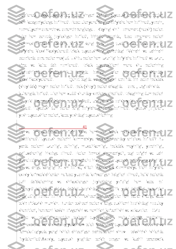 nomlanadi. Erkak tuyaqushlari patlari singari urg‘ochi tuyaqushlarning feminal patlari
ham kategoriyalarga bo‘linadi. Faqat ular yana ranglar bo‘yicha ham bo‘linadi, yorqin,
normal,yarimqoramtir va qoramtir ranglarga .   Keyingi sinf – ornament (naqsh) patlar.
Ular   ham   qanotda   joylashgan   bo‘ladi,   birinchi   qatorida,   faqat   ornament   patlari
hammasi   bo‘lib   4   –   5   dona   bo‘ladi.   Rangi   qora   –   oq   tusda   bo‘lib,   faqat   uzunligi
bo‘yicha   klassifikasiyalanadi.Erkak   tuyaqushning   qanotidagi   ikkinchi   va   uchinchi
qatorlarda qora patlar mavjud. Ushbu patlar ham uzunligi bo‘yicha bo‘linadi va uzun,
o‘rta   va   kalta   deb   nomlanadi.   Erkak   tuyaqushlarni   mana   shu   patlarining
urg‘ochilardagi   analogi   kul   rangda   bo‘ladi.   Ular   ham   xuddi   shunday
klassifikatsiyalanadi.                 Qanot   tagida   va   ko‘kragini   atrofida   bir   qator   ipakdek
(shoyidek)   mayin   patlar   bo‘ladi.   Ipak   (shoyi)   patlar   erkagida   –   qora   ,   urg‘ochisida   –
kulrangda bo‘ladi. Ular ham xuddi shunday sortlarga ajratiladi. Erkagining dum patlari
oq   yoki   jigarrang   (dolchin   rang)   bo‘ladi,   urg‘ochisida   oqish   yoki   qoramtir   rangda
bo‘ladi.   Tuyaqush   dum   patlari   rangi   bo‘yicha   sinflarga   bo‘linadi.   Tuyaqush   jo‘jalari,
yosh tuyaqushlar patlari, katta yoshdagi tuyaqushlarning 
                                                              41
oq   va   feminal   patlariga   to‘g‘ri   kelsa   ham   ular   kerak   miqdorda   rivojlanmagan
hisoblanadi.Tuyaqush   patlarini   kommersiya   narxlarini   qanday   aniqlasa   bo‘ladi?   Bu
yerda   patlarni   uzunligi,   qalinligi,   mustahkamligi,   ipakdek   mayinligi,   yorqinligi,
egiluvchanligi   hisobga   olinadi.   Patlar   formasi   simmetriyali,   tagi   to‘g‘ri   va   uchi
yumaloqlangan bo‘lsa ayniqsa qimmatbaho hisoblanadi.Tuyaqush patining uzunligi 70
sm   va   eniga   kengligi   30   sm   bo‘lsa,   sifatli   hisoblanadi.Kommersiya   plani   bo‘yicha
asosiy ko‘rsatkichlardan nafaqat yuqorida ko‘rsatilgan belgilari olinadi, balki patlarda
turli   defektlarning   va   shikastlangan   joylarining   yo‘qligi   ham   katta   rol
o‘ynaydi.Patlardagi   chiziq   defekti   boqishdagi   kamchilik   yoki   ichidagi   parazitlar
mavjudligi   oqibati   bo‘lishi   mumkin.   Tashqaridagi   parazitlar   ham   patlar   sifatiga   katta
ta'sir o‘tkazish mumkin. Bundan tashqari patlar sifatiga qushlarni boqishdagi noqulay
sharoitlari, haroratni keskin o‘zgarishi va namlikni ko‘tarilishi va xokazolar.     Oziq –
ovqat   va   tekstil   sanoatidan   tashqari   tuyaqushchilik   mahsulotlariga   meditsina,
farmasevtika   va   kosmetalogiyada   ham   talab   katta.Tirik   tuyaqushlardan   meditsina   va
farmakologiyada   yangi   ishlab   chiqarilgan   periparatlarni   sinov   –   tekshirish   ishlarida
foydalaniladi.Asosiy,   tuyaqush   yog'idan   tarkib   topgan   va   kuchli   terapevtik 