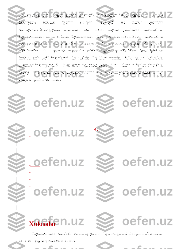 xususiyatiga   ega   bo'lgan   ajoyib   kosmetik   periparatlar   ishlab   chiqiladi.   Bunday
kosmyetik   vositasi   tyerini   sofligini   saqlaydi   va   qarish   tyempini
kamaytiradi.Xirurgiyada   anchadan   beri   inson   paylari   jarohatini   davolashda,
tuyaqushlardan   donor   sifatida   foydalaniladi.   Hozirgi   vaqtda   inson   ko'zini   davolashda
tuyaqush  ko'zining  muguz pardasini   insonga  ko'chirib o'tkazish,   bo'yicha  ilmiy  ishlar
olib   borilmoqda.   Tuyaqush   miyasidan   so'rib   olingan   suyuqlik   bilan     kasalligini   va
boshqa   aqli   zaif   insonlarni   davolashda   foydalanilmoqda.   Balki   yaqin   kelajakda
tuyaqush   insoniyatga   SPID   va  saratonga   (rak)   qarshi   dori   –  darmon  ishlab   chiqishda
asosiy   omil   bo'lar,   chunki   tuyaqush   qonini   shu   soha   bo'yicha   tekshirishlar   umidli
natijalarga olib kelmoqa .                                    
 
 
 
 
 
 
                                                                42
 
 
 
 
           
 
 
 
 
 
 
Xulosalar 
  Tuyaqushlarni  kuzatish  va biologiyasini o`rganishga oid olingan ma’lumotlar,
asosida   quydagi xulosalar qilindi.  