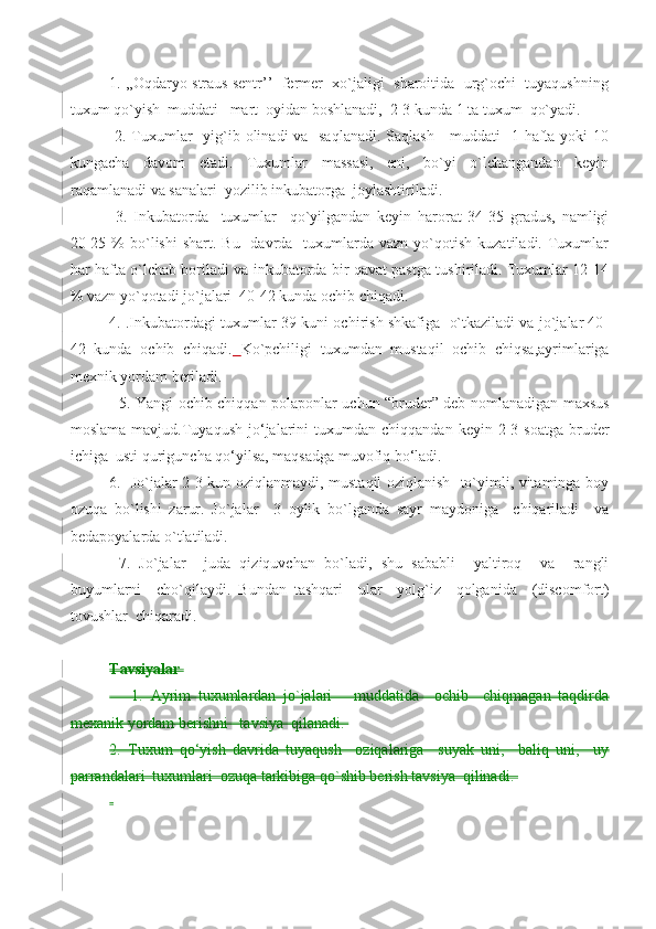  
1. ,,Oqdaryo straus sentr’’  fermer  xo`jaligi  sharoitida  urg`ochi  tuyaqushning
tuxum qo`yish  muddati   mart  oyidan boshlanadi,  2-3 kunda 1 ta tuxum  qo`yadi.
  2. Tuxumlar   yig`ib olinadi va   saqlanadi.  Saqlash     muddati   1 hafta yoki  10
kungacha   davom   etadi.   Tuxumlar   massasi,   eni,   bo`yi   o`lchangandan   keyin
raqamlanadi va sanalari  yozilib inkubatorga  joylashtiriladi.
  3.   Inkubatorda     tuxumlar     qo`yilgandan   keyin   harorat   34-35   gradus,   namligi
20-25  %  bo`lishi  shart.  Bu   davrda   tuxumlarda vazn  yo`qotish  kuzatiladi. Tuxumlar
har hafta o`lchab boriladi va inkubatorda bir qavat pastga tushiriladi. Tuxumlar 12-14
% vazn yo`qotadi jo`jalari  40-42 kunda ochib chiqadi. 
4. .Inkubatordagi tuxumlar 39-kuni ochirish shkafiga  o`tkaziladi va jo`jalar 40-
42   kunda   ochib   chiqadi.   Ko`pchiligi   tuxumdan   mustaqil   ochib   chiqsa,ayrimlariga
mexnik yordam beriladi.
   5. Yangi ochib chiqqan polaponlar uchun “bruder” deb nomlanadigan maxsus
moslama  mavjud.Tuyaqush   jo‘jalarini   tuxumdan   chiqqandan  keyin  2-3  soatga  bruder
ichiga  usti quriguncha qo‘yilsa, maqsadga muvofiq bo‘ladi.  
6.   Jo`jalar 2-3 kun oziqlanmaydi, mustaqil oziqlanish   to`yimli, vitaminga boy
ozuqa   bo`lishi   zarur.   Jo`jalar     3   oylik   bo`lganda   sayr   maydoniga     chiqariladi     va
bedapoyalarda o`tlatiladi.
  7.   Jo`jalar     juda   qiziquvchan   bo`ladi,   shu   sababli     yaltiroq     va     rangli
buyumlarni     cho`qilaydi.   Bundan   tashqari     ular     yolg`iz     qolganida     (discomfort)
tovushlar  chiqaradi. 
  
Tavsiyalar 
      1.   Ayrim   tuxumlardan   jo`jalari       muddatida     ochib     chiqmagan   taqdirda
mexanik yordam berishni   tavsiya  qilanadi. 
2.   Tuxum   qo‘yish   davrida   tuyaqush     oziqalariga     suyak   uni,     baliq   uni,     uy
parrandalari  tuxumlari  ozuqa tarkibiga qo`shib berish tavsiya  qilinadi. 
  