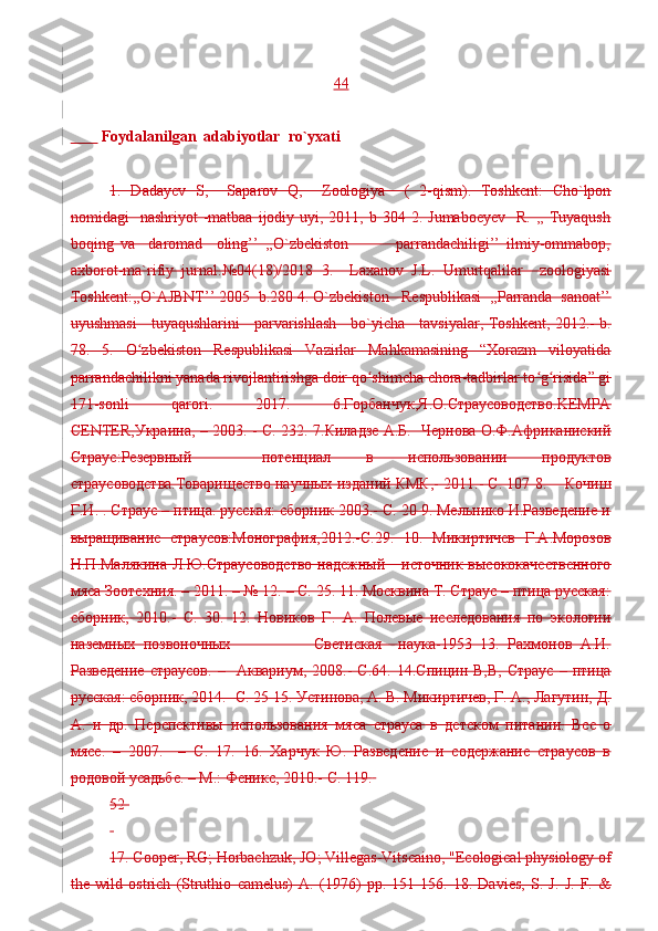 44
          Foydalanilgan  adabiyotlar  ro`yxati 
 
1.   Dadayev   S,     Saparov   Q,     Zoologiya     (   2-qism).   Toshkent:   Cho`lpon
nomidagi     nashriyot  -matbaa  ijodiy  uyi, 2011,  b 304  2. Jumaboeyev    R.  ,,  Tuyaqush
boqing   va     daromad     oling’’   ,,O`zbekiston               parrandachiligi’’   ilmiy-ommabop,
axborot-ma`rifiy   jurnal.№04(18)/2018   3.     Laxanov   J.L.   Umurtqalilar     zoologiyasi
Toshkent:,,O`AJBNT’’ 2005  b.280 4. O`zbekiston   Respublikasi  ,,Parranda  sanoat’’
uyushmasi     tuyaqushlarini     parvarishlash     bo`yicha     tavsiyalar, Toshkent, 2012.- b.
78.   5.   O zbekiston   Respublikasi   Vazirlar   Mahkamasining   “Xorazm   viloyatidaʻ
parrandachilikni yanada rivojlantirishga doir qo shimcha chora-tadbirlar to g risida” gi	
ʻ ʻ ʻ
171-sonli   qarori.   2017.   6.Горбанчук,Я.О.Страусоводство.KEMPA
CENTER,Украина, – 2003. - С. 232. 7.Киладзе А.Б.   Чернова О.Ф.Африканиский
Страус:Резервный     потенциал   в   использовании   продуктов
страусоводства.Товарищество научных изданий КМК,- 2011.- C. 107 8.    Кочиш
Г.И. . Страус – птица. русская: сборник 2003.- C. 20 9. Мельнико И.Разведение и
выращивание   страусов:Монография,2012.-C.29.   10.   Микиртичев   Г.А.Морозов
Н.П.Малякина  Л.Ю.Страусоводство  надежный      источник высококачественного
мяса Зоотехния. – 2011. – № 12. – С. 25. 11. Москвина Т. Страус – птица русская:
сборник,   2010.-   C.   30.   12.   Новиков   Г.   А.   Полевые   исследования   по   экологии
наземных   позвоночных                     Светиская     наука-1953   13.   Рахмонов   А.И.
Разведение   страусов.   –    Аквариум,   2008.-   C.64.   14.Спицин  В,В,   Страус   –   птица
русская: сборник, 2014.- C. 25 15. Устинова, А. В. Микиртичев, Г. А., Лагутин, Д.
А.   и   др.   Перспективы   использования   мяса   страуса   в   детском   питании.   Все   о
мясе.   –   2007.     –   С.   17.   16.   Харчук   Ю.   Разведение   и   содержание   страусов   в
родовой усадьбе. – М.: Феникс, 2010.- C. 119.  
52 
 
17. Cooper, RG; Horbachzuk, JO; Villegas-Vitscaino, "Ecological physiology of
the   wild   ostrich   (Struthio   camelus)   A.   (1976)   pp.   151-156.   18.   Davies,   S.   J.   J.   F.   & 