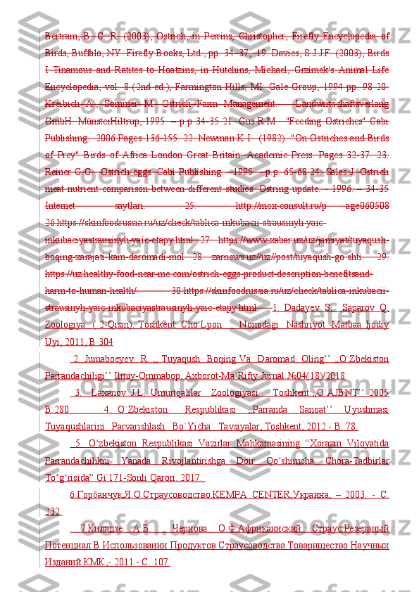 Bertram,   B.   C.   R.   (2003),   Ostrich,   in   Perrins,   Christopher,   Firefly   Encyclopedia   of
Birds, Buffalo, NY: Firefly Books, Ltd., pp. 34–37,  19. Davies, S.J.J.F. (2003), Birds
I   Tinamous   and   Ratites   to   Hoatzins,   in   Hutchins,   Michael,   Grzimek's   Animal   Life
Encyclopedia,   vol.   8   (2nd   ed.),   Farmington   Hills,   MI:   Gale   Group,   1994   pp.   98   20.
Kreibich   A.,   Sommer   M.   Ostrich   Farm   Management.   –   Landwirtschaftsverlang
GmbH.   MünsterHiltrup,   1995.   –   p.p   34-35   21.   Gus   R.M.     "Feeding   Ostriches"   Cabi
Publishing.   2006 Pages 136-155. 22. Newman K.I.   (1982). "On Ostriches and Birds
of   Prey"   Birds   of   Africa   London   Great   Britain:   Academic   Press.   Pages   32-37.   23.
Reiner  G.G.   Ostrich eggs.  Cabi  Publishing. - 1995. - p.p. 65-68 24. Sales J. Ostrich
meat   nutrient   comparison   between   different   studies.   Ostring   update.   -   1996.   –   34-35
Internet     saytlari.     25.     http://mcx-consult.ru/p   age060508
26.https://skinfoodrussia.ru/uz/check/tablica-inkubacii-strausinyh-yaic-
inkubaciyastrausinyh-yaic-etapy.html   27.   https://www.xabar.uz/uz/jamiyat/tuyaqush-
boqing-xarajati-kam-daromadi-mol   28.   zarnews:uz//uz//post/tuyaqush-go`shti     29.
https://uz.healthy-food-near-me.com/ostrich-eggs-product-description-benefitsand-
harm-to-human-health/   30.https://skinfoodrussia.ru/uz/check/tablica-inkubacii-
strausinyh-yaic-inkubaciyastrausinyh-yaic-etapy.html       1.   Dadayev   S,     Saparov   Q,
Zoologiya     (   2-Qism).   Toshkent:   Cho`Lpon           Nomidagi     Nashriyot   -Matbaa   Ijodiy
Uyi, 2011, B 304
  2.  Jumaboeyev     R.  ,, Tuyaqush   Boqing  Va   Daromad   Oling’’   ,,O`Zbekiston
Parrandachiligi’’ Ilmiy-Ommabop, Axborot-Ma`Rifiy Jurnal.№04(18)/2018
  3.     Laxanov   J.L.   Umurtqalilar     Zoologiyasi       Toshkent:,,O`AJBNT’’   2005
B.280             4.   O`Zbekiston       Respublikasi     ,,Parranda     Sanoat’’     Uyushmasi
Tuyaqushlarini   Parvarishlash   Bo`Yicha   Tavsiyalar, Toshkent, 2012.- B. 78.
  5.   O zbekiston   Respublikasi   Vazirlar   Mahkamasining   “Xorazm   Viloyatidaʻ
Parrandachilikni   Yanada   Rivojlantirishga   Doir   Qo shimcha   Chora-Tadbirlar	
ʻ
To g risida” Gi 171-Sonli Qarori. 2017. 	
ʻ ʻ
6.Горбанчук,Я.О.Страусоводство.KEMPA   CENTER,Украина,   –   2003.   -   С.
232.
  7.Киладзе   А.Б.     Чернова   О.Ф.Африканиский   Страус:Резервный
Потенциал В Использовании Продуктов Страусоводства.Товарищество Научных
Изданий КМК,- 2011.- C. 107  
