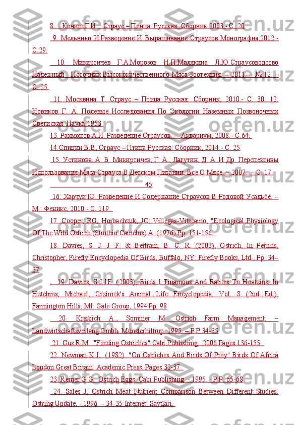 8.    Кочиш Г.И. . Страус – Птица. Русская: Сборник 2003.- C. 20
  9.   Мельнико   И.Разведение   И   Выращивание   Страусов:Монография,2012.-
C.29.
  10.   Микиртичев   Г.А.Морозов   Н.П.Малякина   Л.Ю.Страусоводство
Надежный     Источник Высококачественного Мяса Зоотехния. – 2011. – № 12. –
С. 25.
  11.   Москвина   Т.   Страус   –   Птица   Русская:   Сборник,   2010.-   C.   30.   12.
Новиков   Г.   А.   Полевые   Исследования   По   Экологии   Наземных   Позвоночных
Светиская  Наука-1953 
13. Рахмонов А.И. Разведение Страусов. –  Аквариум, 2008.- C.64. 
14.Спицин В,В, Страус – Птица Русская: Сборник, 2014.- C. 25
 15. Устинова, А. В. Микиртичев, Г. А., Лагутин, Д. А. И Др. Перспективы
Использования Мяса Страуса В Детском Питании. Все О Мясе. – 2007.  – С. 17.
                                                      45
  16. Харчук Ю. Разведение И Содержание Страусов В Родовой Усадьбе. –
М.: Феникс, 2010.- C. 119. 
17.   Cooper,   RG;   Horbachzuk,   JO;   Villegas-Vitscaino,   "Ecological   Physiology
Of The Wild Ostrich (Struthio Camelus) A. (1976) Pp. 151-156. 
18.   Davies,   S.   J.   J.   F.   &   Bertram,   B.   C.   R.   (2003),   Ostrich,   In   Perrins,
Christopher, Firefly Encyclopedia Of Birds, Buffalo, NY: Firefly Books, Ltd., Pp. 34–
37
,     19.   Davies,   S.J.J.F.   (2003),   Birds   I   Tinamous   And   Ratites   To   Hoatzins,   In
Hutchins,   Michael,   Grzimek's   Animal   Life   Encyclopedia,   Vol.   8   (2nd   Ed.),
Farmington Hills, MI: Gale Group, 1994 Pp. 98
  20.   Kreibich   A.,   Sommer   M.   Ostrich   Farm   Management.   –
Landwirtschaftsverlang Gmbh. Münsterhiltrup, 1995. – P.P 34-35
 21. Gus R.M.  "Feeding Ostriches" Cabi Publishing.  2006 Pages 136-155. 
22.  Newman   K.I.    (1982).   "On  Ostriches   And  Birds   Of   Prey"   Birds   Of   Africa
London Great Britain: Academic Press. Pages 32-37. 
23. Reiner G.G.  Ostrich Eggs. Cabi Publishing. - 1995. - P.P. 65-68
  24.   Sales   J.   Ostrich   Meat   Nutrient   Comparison   Between   Different   Studies.
Ostring Update. - 1996. – 34-35 Internet  Saytlari.  