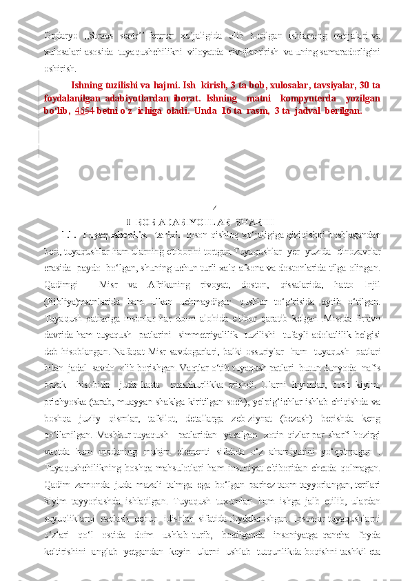 Oqdaryo   ,,Straus   sentr’’ fermer   xo`jaligida   olib   borilgan   ishlarning   natijalari va
xulosalari asosida  tuyaqushchilikni  viloyatda  rivojlantirish  va uning samaradorligini
oshirish. 
 Ishning tuzilishi va hajmi. Ish  kirish, 3 ta bob, xulosalar, tavsiyalar, 30 ta
foydalanilgan   adabiyotlardan   iborat.   Ishning     matni     kompyuterda     yozilgan
bo‘lib,   46 54  betni o`z  ichiga  oladi.  Unda  16 ta  rasm,  3 ta  jadval  berilgan. 
   
                                                            4
                                     BOB ADABIYOTLAR  SHARHI Ⅰ
            1.1.   Tuyaqushchilik     tarixi.    Inson qishloq xo‘jaligiga qiziqishni boshlagandan
beri, tuyaqushlar ham ularning e'tiborini tortgan.Tuyaqushlar  yer  yuzida  dinozavrlar
erasida  paydo  bo‘lgan, shuning uchun turli xalq afsona va dostonlarida tilga olingan.
Qadimgi     Misr   va   Afrikaning   rivoyat,   doston,   qissalarida,   hatto   Injil
(Bibliya)matnlarida   ham   ulkan   uchmaydigan   qushlar   to‘g‘risida   aytib   o‘tilgan.
Tuyaqush   patlariga   insonlar   har   doim   alohida   e'tibor   qaratib   kelgan   .Misrda   fir'avn
davrida   ham   tuyaqush     patlarini     simmetriyalilik     tuzilishi     tufayli   adolatlilik   belgisi
deb  hisoblangan.   Nafaqat   Misr   savdogarlari,   balki   ossuriylar     ham     tuyaqush     patlari
bilan  jadal  savdo  olib borishgan. Vaqtlar o‘tib tuyaqush patlari  butun dunyoda  nafis
bezak     hisobida     juda   katta     mashhurlikka   erishdi.   Ularni   kiyimlar,   bosh   kiyim,
prichyoska (tarab, muayyan shaklga kiritilgan soch), yelpig‘ichlar ishlab chiqishda va
boshqa   juz'iy   qismlar,   tafsilot,   detallarga   zeb-ziynat   (bezash)   berishda   keng
qo‘llanilgan. Mashhur  tuyaqush     patlaridan   yasalgan   xotin-qizlar par  sharfi  hozirgi
vaqtda   ham   modaning   muhim   elementi   sifatida   o‘z   ahamiyatini   yo‘qotmagan   .
Tuyaqushchilikning   boshqa   mahsulotlari   ham   insoniyat   e'tiboridan   chetda   qolmagan.
Qadim  zamonda  juda  mazali  ta'mga  ega  bo‘lgan  parhez taom tayyorlangan, terilari
kiyim   tayyorlashda   ishlatilgan.   Tuyaqush   tuxumlari   ham   ishga   jalb   etilib,   ulardan
suyuqliklarni  saqlash  uchun  idishlar  sifatida foydalanishgan. Insonlar tuyaqushlarni
o‘zlari     qo‘l     ostida     doim     ushlab   turib,     boqilganda     insoniyatga   qancha     foyda
keltirishini   anglab   yetgandan   keyin   ularni   ushlab   tutqunlikda boqishni tashkil eta 