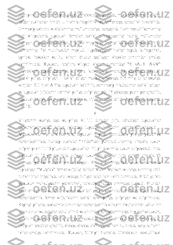 namoyon bo lmoqda. Tuyaqushlar O zbekistonga, yaqinda, mustaqillikdan so ng kiribʻ ʻ ʻ
kelgan qushlardan biridir. U hozir ko paytirilish va fermerlarga tarqatilish bosqichida.	
ʻ
Ommaviy   axborot   vositalarining   ma’lumotlariga   qaraganda   hozir   respublikamizning
turli   viloyatlarida   tuyaqush   fermalari   tashkil   qilinayotganligi   haqida   ma’lumotlar
berilgan.   Tuyaqushchilik   respublikamiz   miqyosida     hozirgi   kunda   bu   borada   ko plab	
ʻ
olimlarning   fikr   mulohazalari   mavjud.   Tuyaqushlarni   hozirgi   paytda   ko paytirish,	
ʻ
ayniqsa   havaskor   va   bu   sohani   chuqur   egallagan   shaxslar   tomonidan   amalga
oshirilmoqda.   Xususan,   Farg onа   viloyati   Rishton   tumanidagi   “STRAUS   FARM”	
ʻ
O zbekiston-Buyuk   Britaniya   qo shma   korxonasida   mahalliy   sharoitda   tuyaqush	
ʻ ʻ
boqish yo lga qo yilgan.   Tashkil etilgan mazkur korxonaga 306 ming dollar evaziga	
ʻ ʻ
xorijdan   200   bosh   Afrika   tuyaqushi   keltirilib,   zamonaviy   inkubatorlar   tashkil   etilgan
va   tuyaqush   jo jalarini   ochirish   yo lga   qo yilgan   edi.   16   gektarga   yaqin   yer   ajratilib,	
ʻ ʻ ʻ
tuyaqush boqish uchun kerakli maydon va o tloqlar barpo etildi.  Ayni paytda bu yerda	
ʻ
120-150 
                                                                          8
kilogramm   vaznga   ega   va   yiliga   80-100   donadan   jo ja   ochadigan   tuyaqushlar	
ʻ
parvarishlanmoqda.   Bahor   oylaridan   tuyaqush   jo jalarini   ochirish   boshlanаdi   .	
ʻ
Mutaxassislarning   ta’kidlashicha,   tuyaqush   4   yilda   reproduktiv   yoshga   yetadi   va
parrandachilikda   bunday   qushalar   “Brider”deb   yuritiladi.Ularning   o rtacha   tuxum	
ʻ
qo yish yoshi 10-15 yil, zotdor tuyaqushlar   40-yil davomida tuxum qo yaveradi. Bitta	
ʻ ʻ
tuyaqush   10-12   yil   davomida   qo ygan   tuxumdan   chiqqan   jo ja   go shti   o rtacha   72	
ʻ ʻ ʻ ʻ
tonnaga   yetishi   mumkinligi   aniqlangan.   Shu   bilan   birgalikda   Buxora   tumanida
joylashgan “Murg ak” fermer xo jaligi rahbari Mubin Mahkamov o ziga sonining ortib	
ʻ ʻ ʻ
borishi bilan birgalikda oziq ovqatga bo lgan talab ham oshib bormoqda. Sifatli go sht	
ʻ ʻ
va   tuxum   mahsulotlarini   yetishtirish,   iqtisodiy   jihatdan   qimmatga   tushadi.   Shundan
kelib chiqqan  holda,  aholini  arzon va  sifatli   go sht  shu  holatni  inobatga  olgan  holda,	
ʻ
parrandachilik   fermer   xo jaliklarini   tashkil   etish   yo lga   qo yilgan   va   qo yilmoqda.	
ʻ ʻ ʻ ʻ
Keyingi yillarda davlatimiz tomonidan parrandachilik sohasini rivojlantirish uchun bir
qator qonun va qarorlar qabul qilindi va аholini sifatli, vitaminlarga boy parhez tuxum,
go sht   mahsulotlari   bilan   ta’minlash   maqsadida   parrandachilikni   rivojlantirish   uchun	
ʻ
imtiyozli kreditlar ajratilib, chekka-chekka qishloqlarda ham bu borada keng ko lamli	
ʻ
ishlar   amalga   oshirilmoqda.   Xususan,   2017-yil   3-aprelda   O zbekiston   Respublikasi	
ʻ 