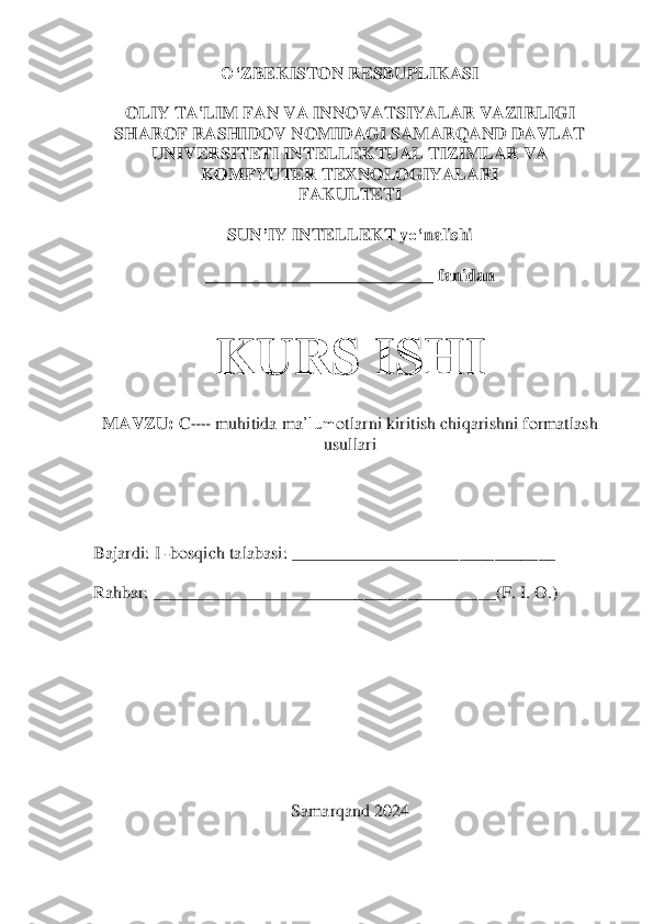 O‘	ZBEKISTON RESBUPLIKASI	 	
 	
OLIY TA'LIM FAN VA INNOVATSIYALAR VAZIRLIGI	 	
SHAROF RASHIDOV NOMIDAGI SAMARQAND DAVLAT 	
UNIVERSITETI INTELLEKTUAL TIZIMLAR VA 	
KOMPYUTER TEXNOLOGIYALARI	 	
FAKULTETI	 	
 	
SUN	’IY INTELLEKT 	yo‘	nalishi	 	
 	
_________	_________________ fanidan 	 	
 
 	
KURS ISHI	 	
 	
MAVZU:	 C++ muhitida	 ma	’lum	otlarni kiritish chiqarishni formatlash 	
usullari	 	
 	
 
 
 
 
Bajardi: I 	-bosqich talabasi: ___________________	___________	 	
 
Rahbar: 	_____________________________________	__	(F. I. O.	) 	
 
 
 
 
 
 
 	
Samarqand	 2024	  