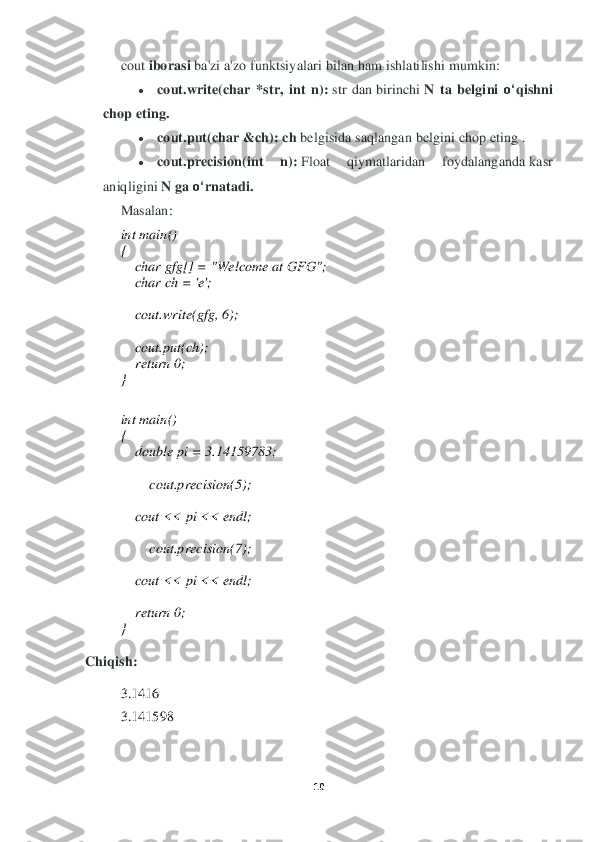 10	 	
 	
cout	 iborasi	 ba'zi a'zo funktsiy	alari bilan ham ishlatilishi mumkin:	 	
• 	cout.write(char	 *str,	 int	 n):	 str  dan	 birinchi	 N	 ta	 belgini	 o‘	qi	shni	 	
chop	 eting.	 	
• 	cout.put(char	 &ch):	 ch	 belgisida saqlangan belgini chop eting	 . 	
• 	cout.precision(int	 	n):	 Float	 	qiymatlaridan  foydalanganda	 kasr 	
aniqligini	 N	 ga	 o‘	rnatadi.	 	
Masalan:	 	
int	 main()	 	
{ 
    	char	 gfg[] = "Welcome at GFG";	 	
    	char	 ch = 'e';	 	
  
    	cout.write(gfg, 6);	 	
  
    	cout.put(ch);	 	
    	return	 0;	 	
} 
 
int	 main()	 	
{ 
    	double	 pi = 3.14159783;	 	
  
    	    	cout.precision(5);	 	
  
    	cout << pi << endl;	 	
  
    	    	cout.precision(7);	 	
  
    	cout << pi << endl;	 	
  
    	return	 0;	 	
} 	
 
Chiqish:	 	
  	
3.1416	 	
3.141598	 	
 	
  