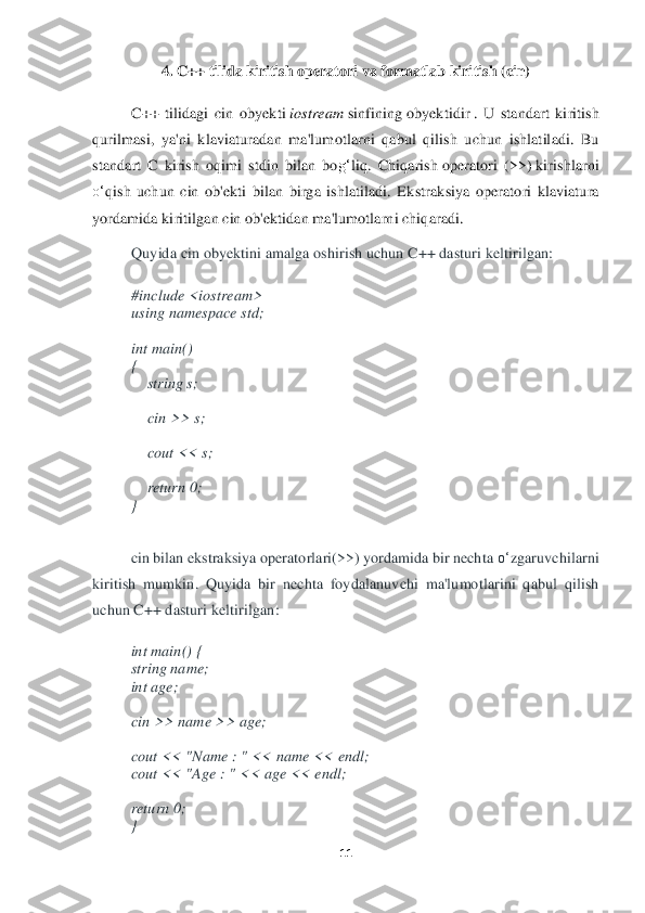 11	 	
 	
4. 	C++ tilida kiritish operatori	 va	 formatlab kiri	tish	 (cin)	 	
 	
C++	 tilidagi	 cin	 obyekti	 iost	ream	 sinfining	 obyektidir	 .  U  standart  kiritish 	
qurilmasi,  ya'ni  klaviaturadan  ma'lum	otlarni  qabul  qilish  uchun  ishlatiladi.  Bu 	
standart  C  kirish  oqimi  stdin  bilan  bo	g‘	liq.  Chiqarish	 operatori	 (>>)	 kirishlarni 	
o‘	qish  uchun  cin  ob'ekti  bilan  birga  ishlatiladi.  Ek	straksiya  operatori  klaviatura 	
yordamida kiritilgan cin ob'ektidan ma'lumotlarni chiqaradi.	 	
Quyid	a cin obyektini amalga oshirish uchun C++ dasturi keltirilgan:	 	
 
#include <iostream> 	 	
using	 namespace	 std; 	 	
   
int	 main() 	 	
{  
    	string s; 	 	
   
    	cin >> s; 	 	
   
    	cout << s; 	 	
   
    	return	 0; 	 	
} 
 
cin bilan ekstraksiya operatorlari(>>) yordamida bir necht	a o‘	zgaruvchilarni	 	
kiritish	 mumkin.	 Quyida  bir  nechta  foydalanuvchi  ma'lumotlarini  qabul  qilish 	
uchun C	++ dasturi keltirilgan	: 	
int	 main()	 { 	
string name;	 	
int	 age;	 	
 
cin >> name >> age;	 	
 
cout << "Name : "	 << name << endl;	 	
cout << "Age : "	 << age << endl;	 	
 
ret	urn	 0;	 	
}  