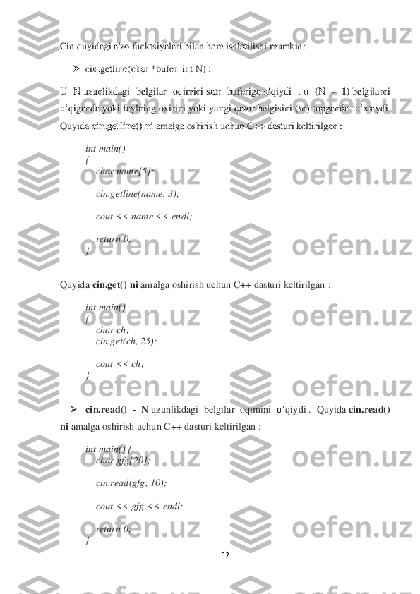 12	 	
 
Cin	 quyidagi a'zo funktsiyalari bilan ham ishlatilishi mumkin	: 	
➢	 cin.getline(char	 *bufer,	 int	 N	) : 	
U	 N	 uzunlikdagi  belgilar  oqimini	 satr	 buferiga	 o‘	qiydi  ,	 u (N	 - 1) belg	ilarni 	
o‘	qiganda	 yoki  faylning  oxirini  yoki  yangi  qator  belgisini  (	\n)  topganda  t	o‘	xtaydi. 	
Quyida	 cin.getline()	 ni amalga oshirish uchun C+	+ dasturi keltirilgan	 : 	
int	 main() 	 	
{  
    	char	 name[5]; 	 	
   
    	cin.getline(name, 3); 	 	
    	
    	cout << name << endl;	  	
   
    	return	 0; 	 	
} 	
 
Quyida	 cin.get()	 ni amalga oshirish uchun C++ dasturi keltirilgan	 : 	
int	 main() 	 	
{  
    	char	 ch; 	 	
    	cin.get(ch, 25); 	 	
   
    	cout << ch; 	 	
} 
 	
➢	 	cin.	read()	 - N	 uzunlikdagi  belgilar  oqimini 	o‘	qiydi	 .  Quyida	 cin.read()	 	
ni amalga oshirish 	uchun C++ dasturi keltirilgan	 : 	
int	 main() 	{  	
    	char	 gfg[20]; 	 	
   
    	cin.read(gfg, 10); 	 	
   
    	cout << gfg << endl; 	 	
   
    	return	 0; 	 	
}  