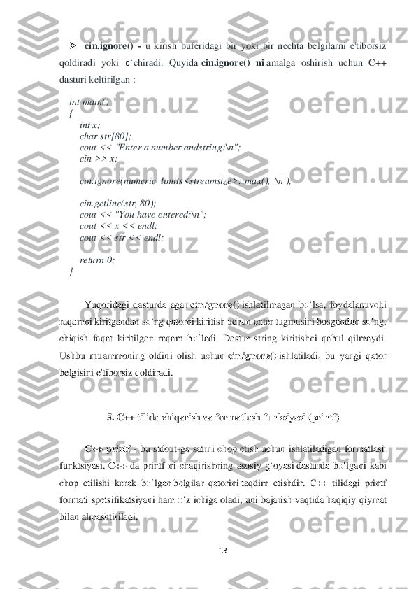 13	 	
 	
➢	 	cin.	ignore()	 - u kirish  buferidagi  bir  yoki  bir  nechta  belgilarni  e'tiborsiz 	
qoldiradi  yoki 	o‘	chiradi.  Quyida	 cin.i	gnore()	 ni amalga  oshirish  uchun  C++ 	
dasturi keltirilgan	 : 	
int	 main() 	 	
{  
    	int	 x; 	 	
    	char	 str[80]; 	 	
    	cout << 	"Enter a number andstring:	\n"; 	 	
    	cin >> x; 	 	
   
    	cin.ignore(numeric_limits<streamsize>::max(), '	\n'); 	 	
    	
    	cin.getline(str, 80); 	 	
    	cout << "You have entered:	\n"; 	 	
    	cou	t << x << endl; 	 	
    	cout << str << endl; 	 	
   
    	return	 0; 	 	
} 	
 
Yuqoridagi  dasturda  agar	 cin.ignore(	) ishlatilmagan  b	o‘	lsa,  foydalanuvchi 	
raqamni kiritgandan s	o‘	ng qatorni kiritish uchun enter tugmasini bosgandan 	so‘	ng, 	
chiqish  faqat  kiritilgan  raqam  b	o‘	ladi.  Dastur  string  kiritishni  qabul  qilmaydi. 	
Ushbu  muammoning  oldini  olish  uchun	 cin.ignore(	) ishlatil	adi,  bu  yangi  qator 	
belgisini e'tiborsiz qoldiradi.	 	
 	
5. 	C++ tili	da	 chiqarish va formatlash funksiyasi (printf	) 	
 
C++  printf	 - bu  stdout	-ga  satrni  chop  etish  uchun  ishlatiladigan  formatlash 	
funktsiyasi.  C++  da  printf  ni  chaqirishning  asosiy 	g‘	oyasi	 dasturda  b	o‘	lgani  kabi 	
chop  etilishi  kerak  b	o‘	lgan	 belgilar  qatorini	 taqdim  etishdir.  C++  tilidagi  printf 	
formati  spetsifikatsiyani ham 	o‘	z  ichiga  oladi, uni  bajarish vaqtida haqiqiy  qiymat 	
bilan almashtiriladi.	 	
  