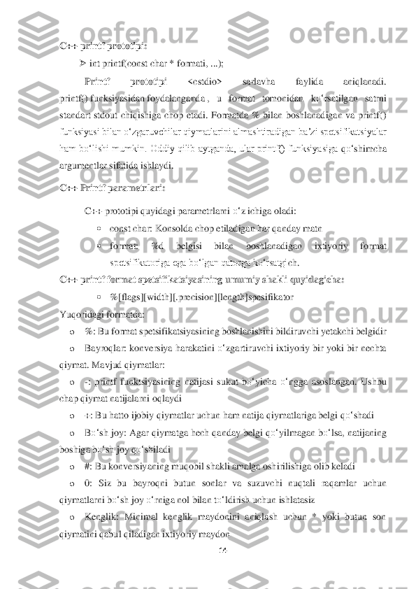 14	 	
 
C++ printf prototipi:	 	
➢	 int print	f(const char * format	i, ...);	 	
Printf  prototipi	 	<cstdio>  sarlavha  faylida  aniqlanadi. 	
printf()	 funksiyasidan	 foydalanganda	 ,  u  format  tomonidan  k	o‘	rsatilgan  satrni 	
stan	dart  stdout  chiqishiga  chop  etadi.  Formatda  %  bilan  boshlanadigan  va  printf() 	
funksiyasi bilan oʻzgaruvchilar qiymatlarini almashtiradigan baʼzi spetsifikatsiyalar 
ham boʻlishi mumkin. Oddiy qilib aytganda, ular printf() funksiyasiga 	qo‘	shimcha 	
argumentlar	 sifatida ishlaydi.	  	
C++ Printf parametrlari	: 	
C++ prototipi quyidagi parametrlarni 	o‘	z ichiga oladi:	 	
• 	const char: Konsolda chop etiladigan har qanday matn	 	
• 	format:  %d  belgisi  bilan  boshlanadigan  ixtiyoriy  format 
spetsifikatoriga ega boʻ	lgan qatorga koʻrsatgi	ch.	 	
C++ printf format spetsifikatsiyasining umumiy	 shakli quyidagicha:	 	
• 	%[flags][width][.precision][length]spesifikator	 	
Yuqoridagi formatda:	 	
o 	%	: Bu format spetsifikatsiyasining boshlanishini bildiruvchi yetakchi belgidir	 	
o 	Bayroqlar	: konversiya  harakatini 	o‘	zg	artiruvchi  ixtiyoriy bir  yoki bir nechta 	
qiymat. Mavjud qiymatlar:	 	
o 	-:  printf  funktsiyasining  natijasi  sukut  b	o‘	yicha 	o‘	ngga  asoslangan.  Ushbu 	
chap qiymat natijalarni oqlaydi	 	
o 	+: Bu hatto ijobiy qiymatlar uchun ham natija	 qiymatlariga belgi q	o‘	shadi	 	
o 	Bo‘	sh jo	y: Agar qiymatga hech qanday belgi q	o‘	yilmagan b	o‘	lsa, natijaning 	
boshiga b	o‘	sh joy q	o‘	shiladi	 	
o 	#: Bu konversiyaning muqobil shakli amalga oshirilishiga olib keladi	 	
o 	0:  Siz  bu  bayroqni  butun  sonlar  va  suzuvchi  nuqtali  raq	amlar  uchun 	
qiymatlarni b	o‘	sh joy 	o‘	rniga nol bilan t	o‘	ldirish uchun ishlatasiz	 	
o 	Kenglik:  Minimal  kenglik  maydonini  aniqlash  uchun  *  yoki  butun  son 	
qiymatini qabul qiladigan ixtiyoriy maydon	  