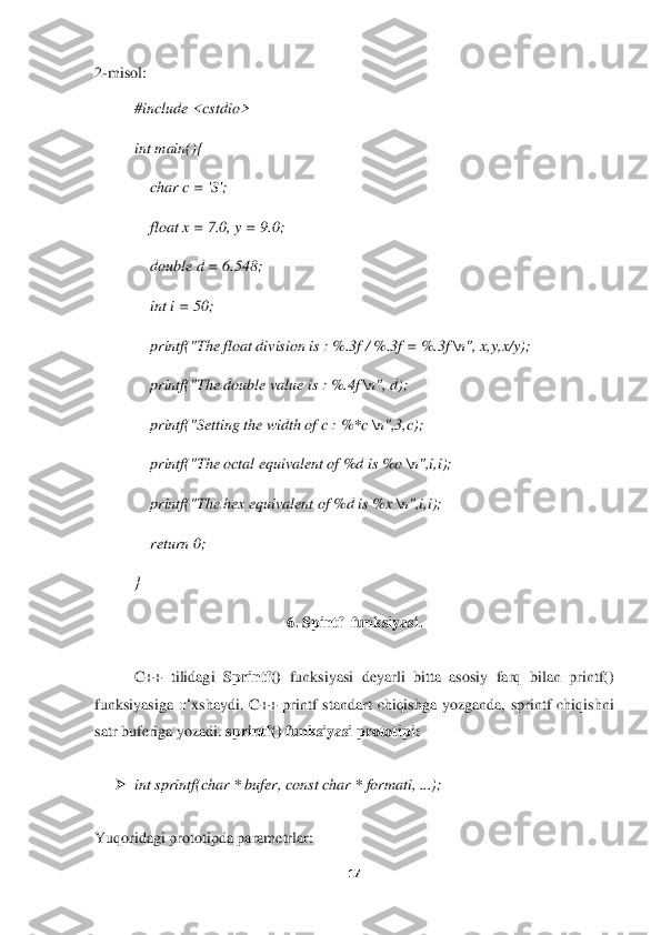 17	 	
 
2-misol:	 	
#include <cstdio>	 	
int main(){	 	
    	char c = 'S';	 	
    	float x = 7.0, y = 9.0;	 	
    	double d = 6.548;	 	
    	int i = 50;	 	
    	printf("The fl	oat division is : %.3f / %.3f = %.3f 	\n", x,y,x/y);	 	
    	printf("The double value is : %.4f 	\n", d);	 	
    	printf("Setting the width of c : %*c 	\n",3,c);	 	
    	printf("The octal equivalent of %d is %o 	\n",i,i);	 	
    	printf("The hex equivalent of %d is %x 	\n",i,i	); 	
    	return 0;	 	
} 	
6. 	Spintf	  funksiyasi	. 	
 	
C++  tilidagi 	Sprintf()	 funksiyasi  deyarli  bitta  asosiy  farq  bilan  printf() 	
funksiyasiga 	o‘	xshaydi.  C++  printf  standart  chiqishga  yozganda,  sprintf  chiqishni 	
satr buferiga yozadi. 	sprintf() funksiyasi prototipi:	 	
 	
➢	 int sprintf(char * bufer,	 const char * formati, ...);	 	
 	
Yuqoridagi prototipda parametrlar:	  