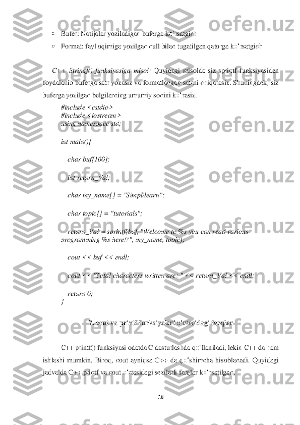 18	 	
 	
• 	Bufer: Natijalar yoziladigan buferga k	o‘	rsatgich	 	
• 	Format: fayl oqimiga yozilgan null bilan tugatilgan qatorga k	o‘	rsatgich	 	
 
C++  Stringf()  funksiyasiga  misol	: Quyidagi  misolda  siz  sprintf  funksiy	asidan 	
foydalanib buferga satr yozasiz va formatlangan satrni chiqarasiz. Shuningdek, siz 
buferga yozilgan belgilarning umumiy sonini k	o‘	rasiz.	 	
#include <cstdio>	 	
#include <iostream>	 	
using namespace std;	 	
int main(){	 	
    	char buf[100];	 	
    	int return_Val;	 	
    	char my_name[] = "Simplilearn";	 	
    	char topic[] = "tutorials";	 	
    	return_Val = sprintf(buf, "Welcome to %s you can read various 	
programming %s here!!", my_name, topic);	 	
    	cout << buf << endl;	 	
    	cout << "Total characters written are: " << return_V	al << endl;	 	
    	return 0;	 	
} 	
 	
7. 	cout va printf funksiyalari 	o‘	rtasidagi farqlar	 	
 
C++ printf() funksiyasi odatda C dasturlashda q	o‘	llaniladi, lekin C++ da ham 	
ishlashi  mumkin.  Biroq,  cout  ayniqsa  C++  da  q	o‘	shimcha  hisoblanadi.  Quyidagi 	
jadvalda C++ printf va cout 	o‘	rtasidagi sezilarli farqlar k	o‘	rsatilgan	.  