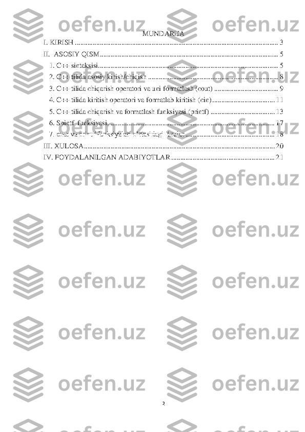 2 	
 	
MUNDARIJA	 	
I. KIRISH	 ................................	................................	................................	..................	 3 	
II.  ASOSIY QISM	 ................................	................................	................................	....	 5 	
1. C++ si	ntaksisi	 ................................	................................	................................	.....	 5 	
2. C++ tilida asosiy kirish/chiqish	 ................................	................................	.........	 8 	
3. C++ tilida chiqarish operatori va uni formatlash (cout)	 ................................	....	 9 	
4. C++ tilida kiritish operatori va formatlab kiritish (cin)	 ................................	...	 11	 	
5. C++ tilida chiqarish va formatlash funksiyasi (printf)	 ................................	....	 13	 	
6. Spintf  funksiyasi.	 ................................	................................	............................	 17	 	
7. cout va printf funksiyalari o‘rtasidagi farqlar	 ................................	..................	 18	 	
III. XULOSA	 ................................	................................	................................	...........	 20	 	
IV. FOYDALANILGAN ADABIYOTLAR	 ................................	..........................	 21	 	
 
 
 	  