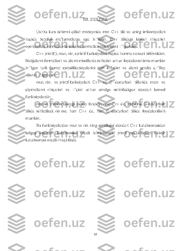 20	 	
 	
III. 	XULOSA	 	
 
Ushbu  ku	rs  ishimni  qilish  mobaynida	 men 	C++  tili	 va  uning  imkoniyatlari 	
haqida	 	batafsil  ma	’lumotlarga  ega 	bo‘	ldi	m.  C++  tilidagi  kiritsh  chiqarish 	
operatorlari	, formatlab kiritish va formatlab chiqarishni 	o‘	rgandim.	  	
C++ printf()	, cout, cin, sprintf	 funksiya	lari	 haqida hamma narsani bilib oldi	m.	 	
Natijalarni formatlash va ularni misollarda ishlatish uchun foydalanishi	miz	 mumkin 	
bo‘	lgan  turli  format  spetsifikatsiyalarini  ham	 ko‘	rdim  va  ularni  amaliy  q	o‘	llay 	
olishni 	o‘	rgandim.	  	
cou	t, ci	n,  va	 print	f funksiyalari  C++  va  C  dasturlash  tillarida  matn  va	 	
qiymatlarni  chiqarish  va 	o‘	qish  uchun  amalga  oshiriladigan  standart  konsol 	
funktsiyalardir	.  	
cout	 va	 printf	 orasidagi  asosiy  farqidir,	 cout	 C++  da,	 printf	 esa  C  dasturlash 	
tilida  ishlatiladi.	 cin	 esa  ham  C++  da,  ham  C  dasturlash  tilida  foydalanilishi 	
mumkin.	 	
Bu  funktsiyalardan	 cout  va  cin ning  sintaksisi  standart  C++ kutubxonasidan 	
kelgan  iostream  kutubxonasi  orqali  ta'minlanadi,  printf  esa 	standart  stdio.h 	
kutubxonasi	 orqali chaqiriladi.	 	
 	  