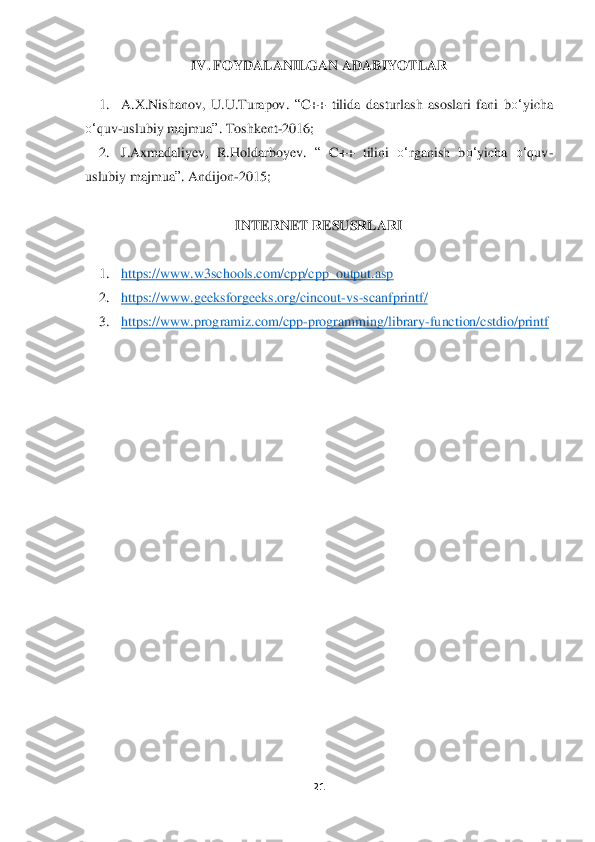 21	 	
 	
IV. 	FOYDALANILGAN ADABIYO	TLAR	 	
 	
1.	 	A.X.Nishanov,  U.U.Turapov. 	“C++  tilida  dasturlash  asoslari  fani  b	o‘	yicha 	
o‘	quv	-uslubiy majmua	”. Toshkent	-2016	; 	
2.	 	J.Axmadaliyev,  R.Holdarboyev. 	“ C++  tilini 	o‘	rganish  b	o‘	yicha 	o‘	quv	-	
uslubiy majmua	”. Andijon	-2015;	 	
 	
INTERNET RESUSRLARI	 	
 	
1.	 	https://www.w3schools.com/cpp/cpp_output.asp	 	
2.	 	https://www.geeksforgeeks.org/cincout	-vs	-scanfpri	ntf/	 	
3.	 	https://www.programiz.com/cpp	-programming/library	-function/cstdio/printf	 	
  