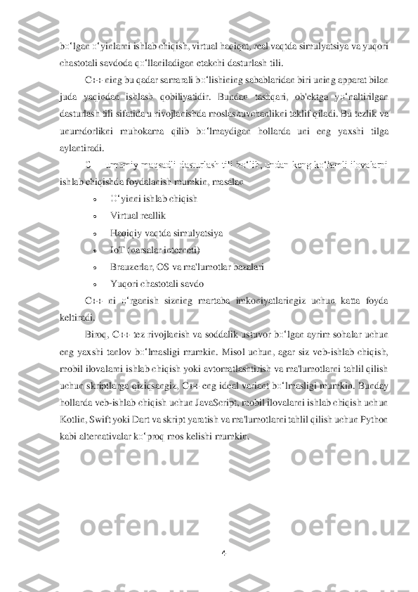 4 	
 
bo‘	lgan 	o‘	yinlarni ishlab chiqish, virtual haqiqat, real vaqtda simulyatsiya va yuqori 	
chastotali savdoda q	o‘	llaniladi	gan etakchi dasturlash tili.	 	
C++ ning bu qadar samarali b	o‘	lishining sa	bablaridan biri uning apparat bilan 	
juda  yaqindan  ishlash  qobiliyatidir.  Bundan  tashqari,  ob'ektga  y	o‘	naltirilgan 	
dasturlash tili sifatida u rivojlanishda moslashuvchanlikni taklif qila	di. Bu tezlik va 	
unumdorlikni  muhokama  qilib  b	o‘	lmaydigan  hollarda  uni 	eng  yaxshi  tilga 	
aylantiradi.	 	
C++ umumiy maqsadli dasturlash tili boʻlib, undan keng koʻlamli ilovalarni 	
ishlab chiqishda foydalanish mumkin, masalan	 	
• 	O‘	yinni ishlab chiqish	 	
• 	Virtual rea	llik	 	
• 	Haqiqiy vaqtda simulyatsiya	 	
• 	IoT (narsalar interneti)	 	
• 	Brauzerlar, OS va ma'lumotlar bazalari	 	
• 	Yuqor	i chastotali savdo	 	
C++  ni 	o‘	rganish  sizning  martaba  imkoniyatlaringiz  uchun  katta  foyda 	
keltiradi.	 	
Biroq, C++ tez rivojlanish va soddalik ustuvor b	o‘	lgan  ayrim sohalar  uchun 	
eng  yaxshi  tanlov  b	o‘	lmasligi  mumkin.  Misol  uchun,  agar  siz  veb	-ishlab  chiqish, 	
mo	bil ilovalarni ishlab chiqish yoki avtomatlashtirish va ma'lumotlarni tahlil qilish 	
uchun skriptlar	ga qiziqsangiz, C++ eng ideal variant b	o‘	lmasligi mumkin.	 Bunday 	
hollarda veb	-ishlab chiqish uchun JavaScript, mobil ilovalarni ishlab chiqish uchun 	
Kotlin, 	Swift yoki Dart va skript yaratish va ma'lumotlarni tahlil qilish uchun Python 	
kabi alternativalar 	ko‘	proq mos kelishi mumkin.	 	
 
 	  