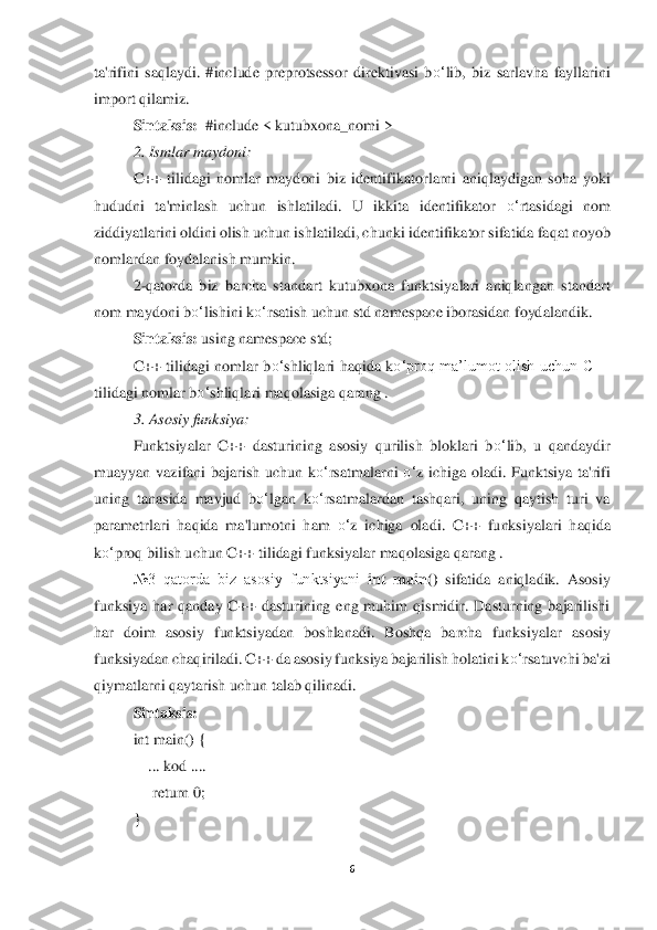 6 	
 
ta'rifini  saqlaydi.  #include  preprotsessor  direktivasi  b	o‘	lib,  biz  sarlavha  fayllarini 	
import qilamiz.	 	
Si	ntaksis:	  #include	 < kutubxona_nomi >	 	
2. Ismlar maydoni	: 	
C++  tilidagi  nomlar  maydoni  biz  identifikatorlarni  aniqlaydigan  soha  yoki 	
hududni  ta'minlash  uchun  ishlatiladi.  U  ikkita  identifikator 	o‘	rtasidagi  nom 	
ziddiyatlarini oldini olish uchun ishlatiladi, c	hunki identifikator 	sifatida faqat noyob 	
nomlardan foydalanish mumkin.	 	
2-qatorda  biz  barcha  standart  kutubxona  funktsiyalari  aniqlangan  standart 	
nom maydoni b	o‘	lishini k	o‘	rsatish uchun std namespace iborasidan foydalandik	. 	
Sintaksis:	 using namespace std;	 	
C++  tilidagi  nomlar  b	o‘	shliqlari  haqida  k	o‘	proq  ma’lumot  olish  uchun  C++ 	
tilidagi nomlar b	o‘	shliqlari maqolasiga qarang .	 	
3. Asosiy funksiya	: 	
Funktsiyalar  C++  dasturining  asosiy  qurilish  bloklari  b	o‘	lib,  u  qandaydir 	
muayyan  v	azifani  bajarish  uchun  k	o‘	rsatma	larni 	o‘	z  ichiga  oladi.  Funktsiya  ta'rifi 	
uning  tanasida  mavjud  b	o‘	lgan  k	o‘	rsatmalardan  tashqari,  uning  qaytish  turi  va 	
parametrlari  haqida  ma'lumotni  ham 	o‘	z  ichiga  oladi.  C++  funksiyalari  haqida 	
ko‘	proq bilish uchun C++ ti	lidagi funksiyalar maqolasiga qa	rang .	 	
№3  qatorda  biz  asosiy  funktsiyani 	int  main()	 sifatida  aniqladik.  Asosiy 	
funksiya  har  qanday  C++  dasturining  eng  muhim  qismidir.  Dasturning  bajarilishi 
har  doim  asosiy  funktsiyadan  boshlanadi.  Boshqa  barcha  funksiyalar	 asosiy 	
funksiyadan chaqiriladi. C++ da	 asosiy funksiya bajarilish holatini k	o‘	rsatuvchi ba'zi 	
qiymatlarni qaytarish uchun talab qilinadi.	 	
Sintaksis:	 	
int main() { 	 	
    	... kod ....	 	
     	return 	0;	 	
} 
  